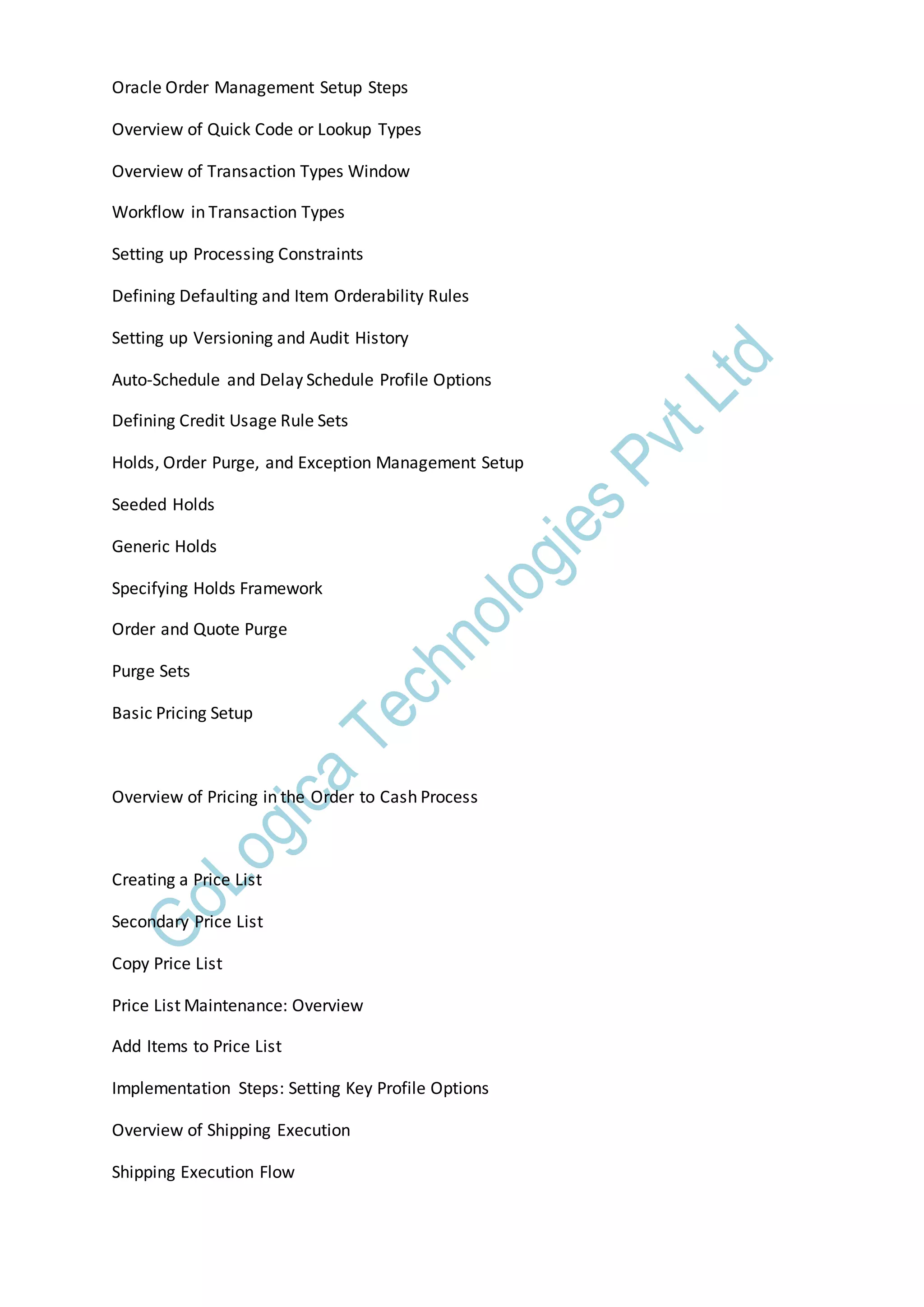 Oracle Order Management Setup Steps
Overview of Quick Code or Lookup Types
Overview of Transaction Types Window
Workflow in Transaction Types
Setting up Processing Constraints
Defining Defaulting and Item Orderability Rules
Setting up Versioning and Audit History
Auto-Schedule and Delay Schedule Profile Options
Defining Credit Usage Rule Sets
Holds, Order Purge, and Exception Management Setup
Seeded Holds
Generic Holds
Specifying Holds Framework
Order and Quote Purge
Purge Sets
Basic Pricing Setup
Overview of Pricing in the Order to Cash Process
Creating a Price List
Secondary Price List
Copy Price List
Price List Maintenance: Overview
Add Items to Price List
Implementation Steps: Setting Key Profile Options
Overview of Shipping Execution
Shipping Execution Flow
 