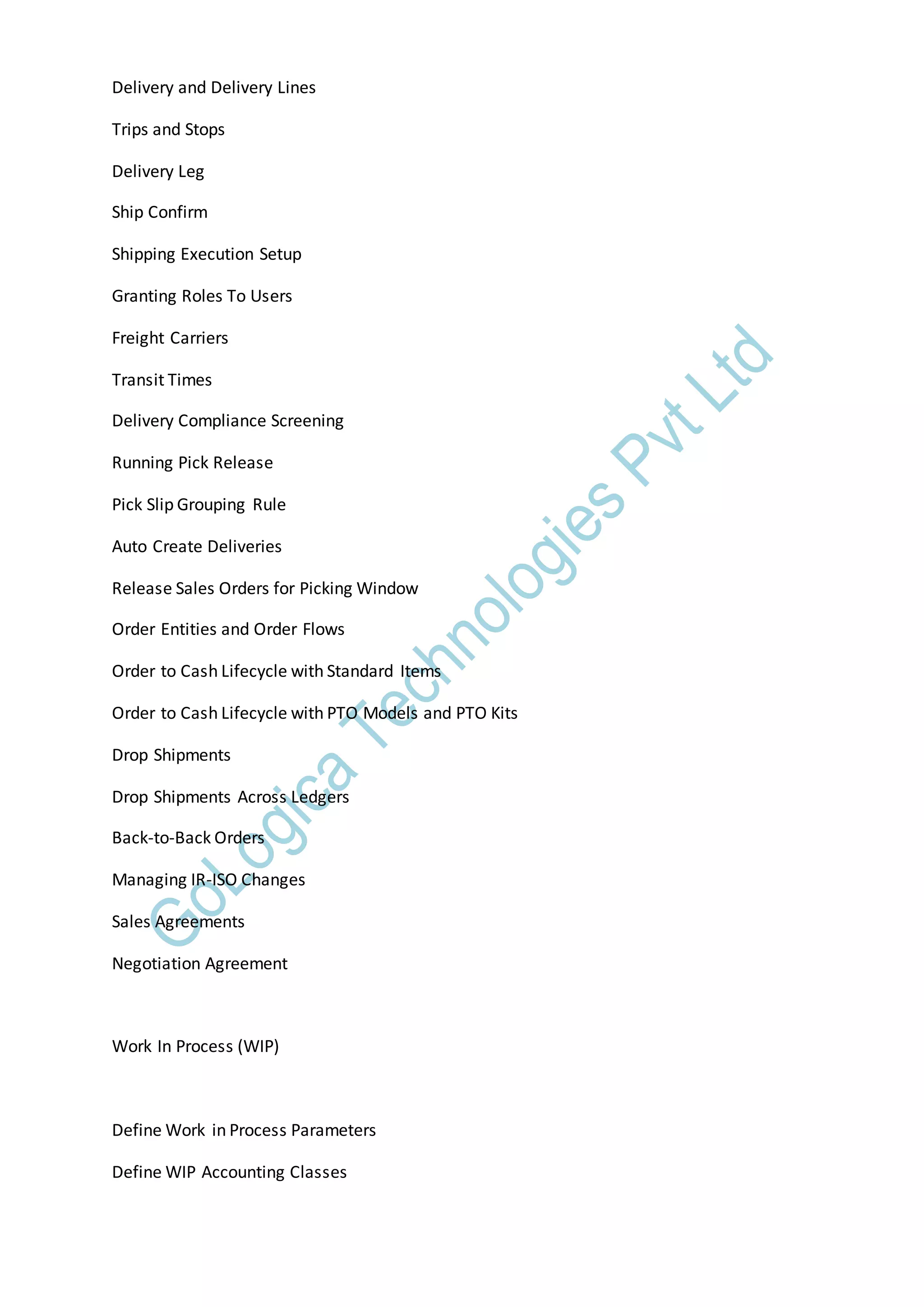 Delivery and Delivery Lines
Trips and Stops
Delivery Leg
Ship Confirm
Shipping Execution Setup
Granting Roles To Users
Freight Carriers
Transit Times
Delivery Compliance Screening
Running Pick Release
Pick Slip Grouping Rule
Auto Create Deliveries
Release Sales Orders for Picking Window
Order Entities and Order Flows
Order to Cash Lifecycle with Standard Items
Order to Cash Lifecycle with PTO Models and PTO Kits
Drop Shipments
Drop Shipments Across Ledgers
Back-to-Back Orders
Managing IR-ISO Changes
Sales Agreements
Negotiation Agreement
Work In Process (WIP)
Define Work in Process Parameters
Define WIP Accounting Classes
 