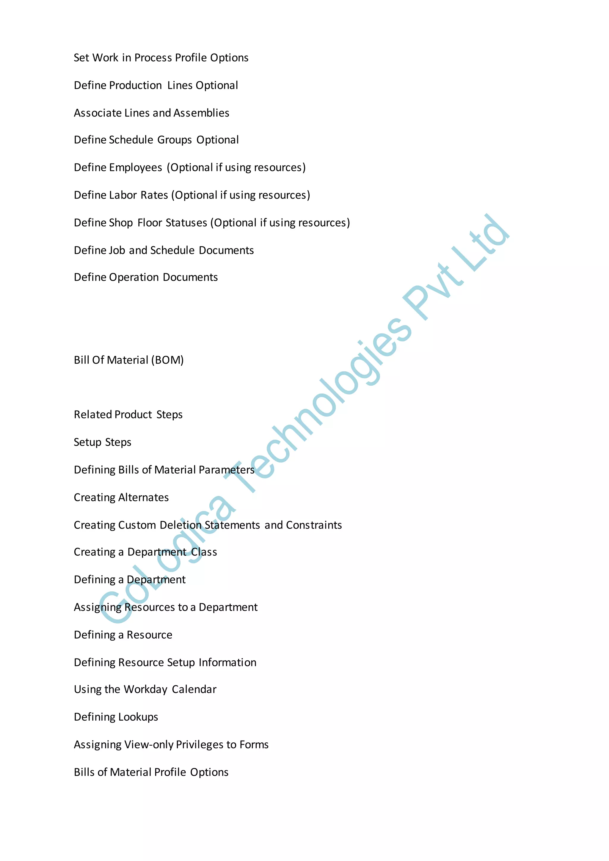 Set Work in Process Profile Options
Define Production Lines Optional
Associate Lines and Assemblies
Define Schedule Groups Optional
Define Employees (Optional if using resources)
Define Labor Rates (Optional if using resources)
Define Shop Floor Statuses (Optional if using resources)
Define Job and Schedule Documents
Define Operation Documents
Bill Of Material (BOM)
Related Product Steps
Setup Steps
Defining Bills of Material Parameters
Creating Alternates
Creating Custom Deletion Statements and Constraints
Creating a Department Class
Defining a Department
Assigning Resources to a Department
Defining a Resource
Defining Resource Setup Information
Using the Workday Calendar
Defining Lookups
Assigning View-only Privileges to Forms
Bills of Material Profile Options
 