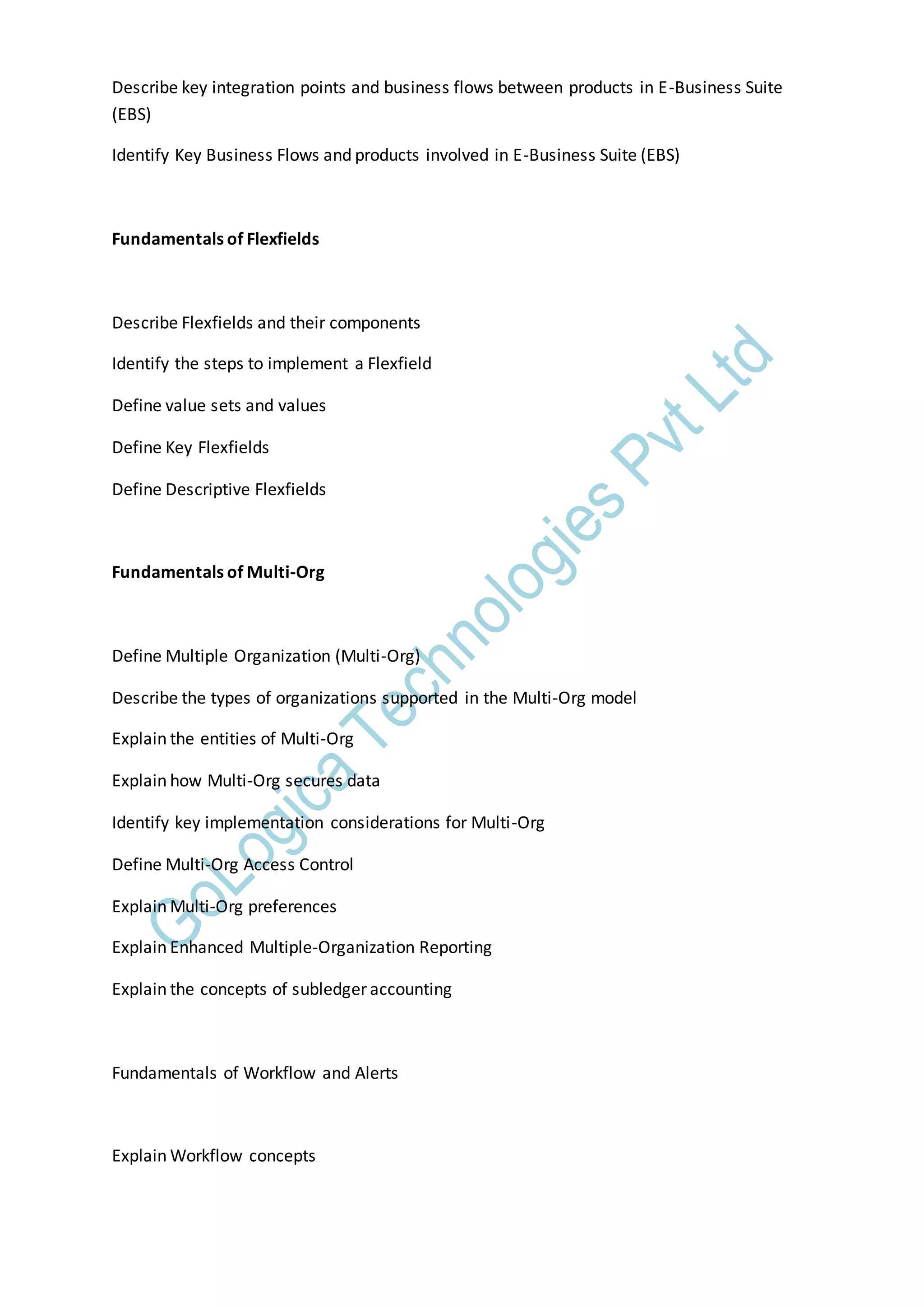 Describe key integration points and business flows between products in E-Business Suite
(EBS)
Identify Key Business Flows and products involved in E-Business Suite (EBS)
Fundamentals of Flexfields
Describe Flexfields and their components
Identify the steps to implement a Flexfield
Define value sets and values
Define Key Flexfields
Define Descriptive Flexfields
Fundamentals of Multi-Org
Define Multiple Organization (Multi-Org)
Describe the types of organizations supported in the Multi-Org model
Explain the entities of Multi-Org
Explain how Multi-Org secures data
Identify key implementation considerations for Multi-Org
Define Multi-Org Access Control
Explain Multi-Org preferences
Explain Enhanced Multiple-Organization Reporting
Explain the concepts of subledger accounting
Fundamentals of Workflow and Alerts
Explain Workflow concepts
 