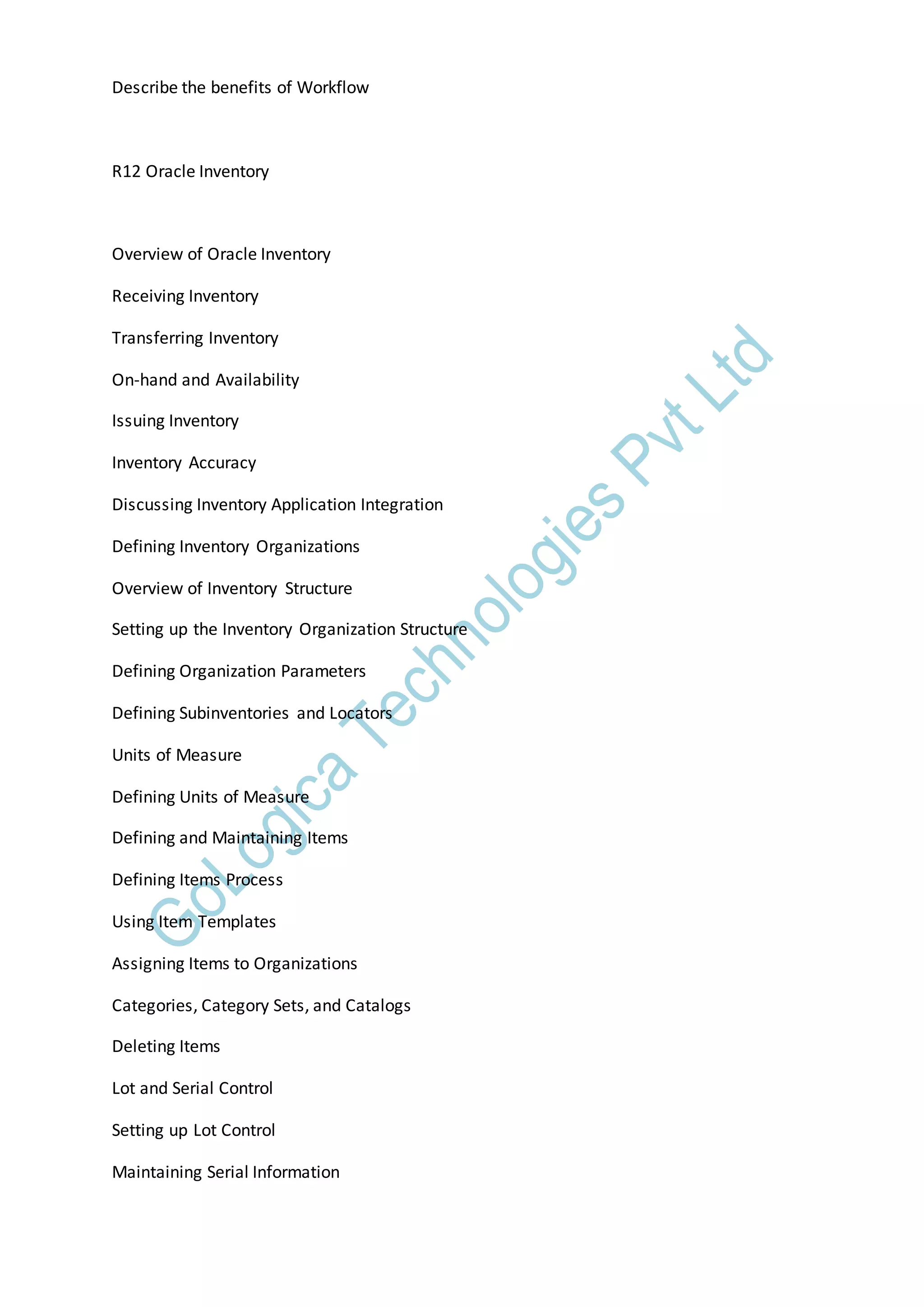 Describe the benefits of Workflow
R12 Oracle Inventory
Overview of Oracle Inventory
Receiving Inventory
Transferring Inventory
On-hand and Availability
Issuing Inventory
Inventory Accuracy
Discussing Inventory Application Integration
Defining Inventory Organizations
Overview of Inventory Structure
Setting up the Inventory Organization Structure
Defining Organization Parameters
Defining Subinventories and Locators
Units of Measure
Defining Units of Measure
Defining and Maintaining Items
Defining Items Process
Using Item Templates
Assigning Items to Organizations
Categories, Category Sets, and Catalogs
Deleting Items
Lot and Serial Control
Setting up Lot Control
Maintaining Serial Information
 