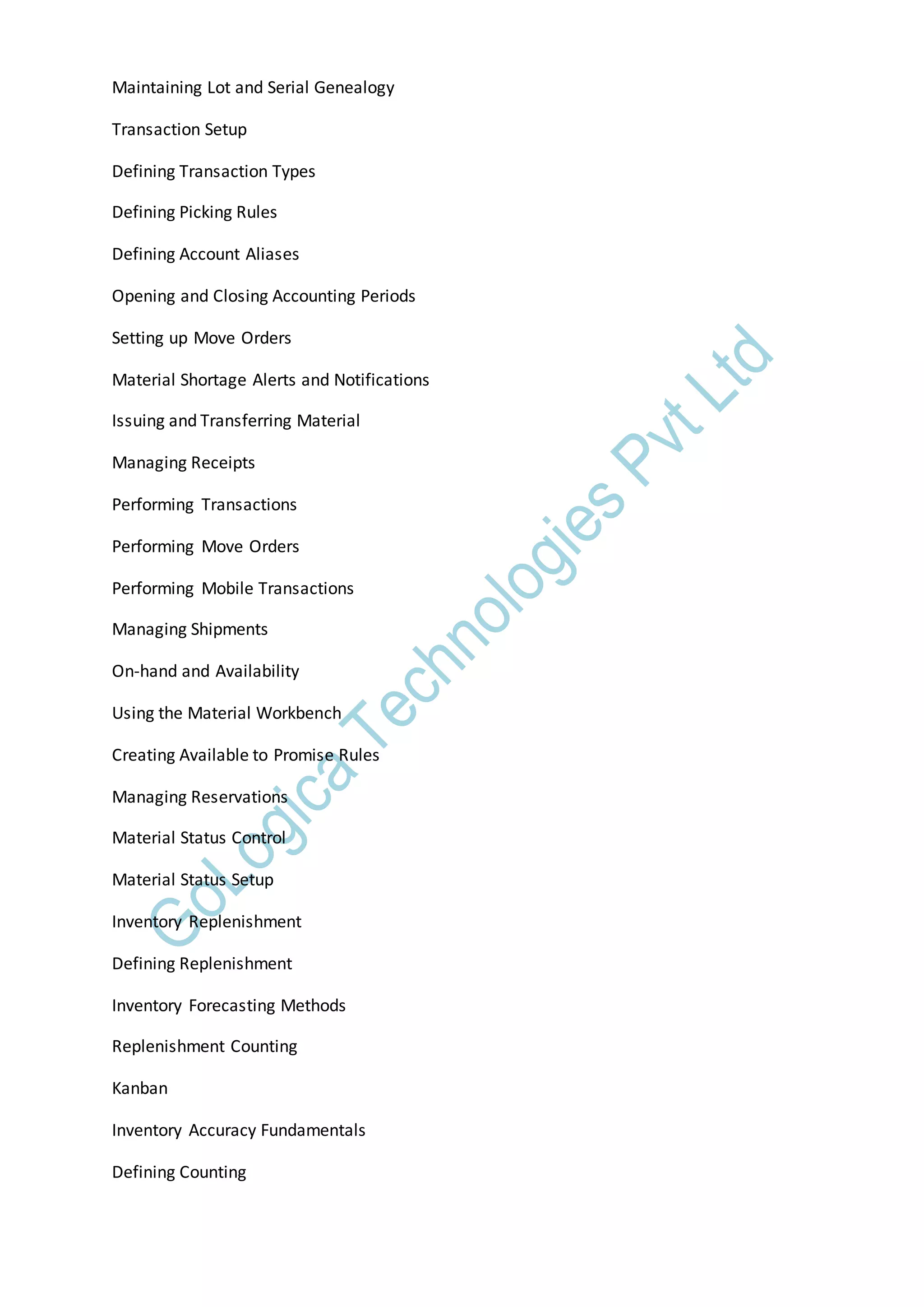 Maintaining Lot and Serial Genealogy
Transaction Setup
Defining Transaction Types
Defining Picking Rules
Defining Account Aliases
Opening and Closing Accounting Periods
Setting up Move Orders
Material Shortage Alerts and Notifications
Issuing and Transferring Material
Managing Receipts
Performing Transactions
Performing Move Orders
Performing Mobile Transactions
Managing Shipments
On-hand and Availability
Using the Material Workbench
Creating Available to Promise Rules
Managing Reservations
Material Status Control
Material Status Setup
Inventory Replenishment
Defining Replenishment
Inventory Forecasting Methods
Replenishment Counting
Kanban
Inventory Accuracy Fundamentals
Defining Counting
 