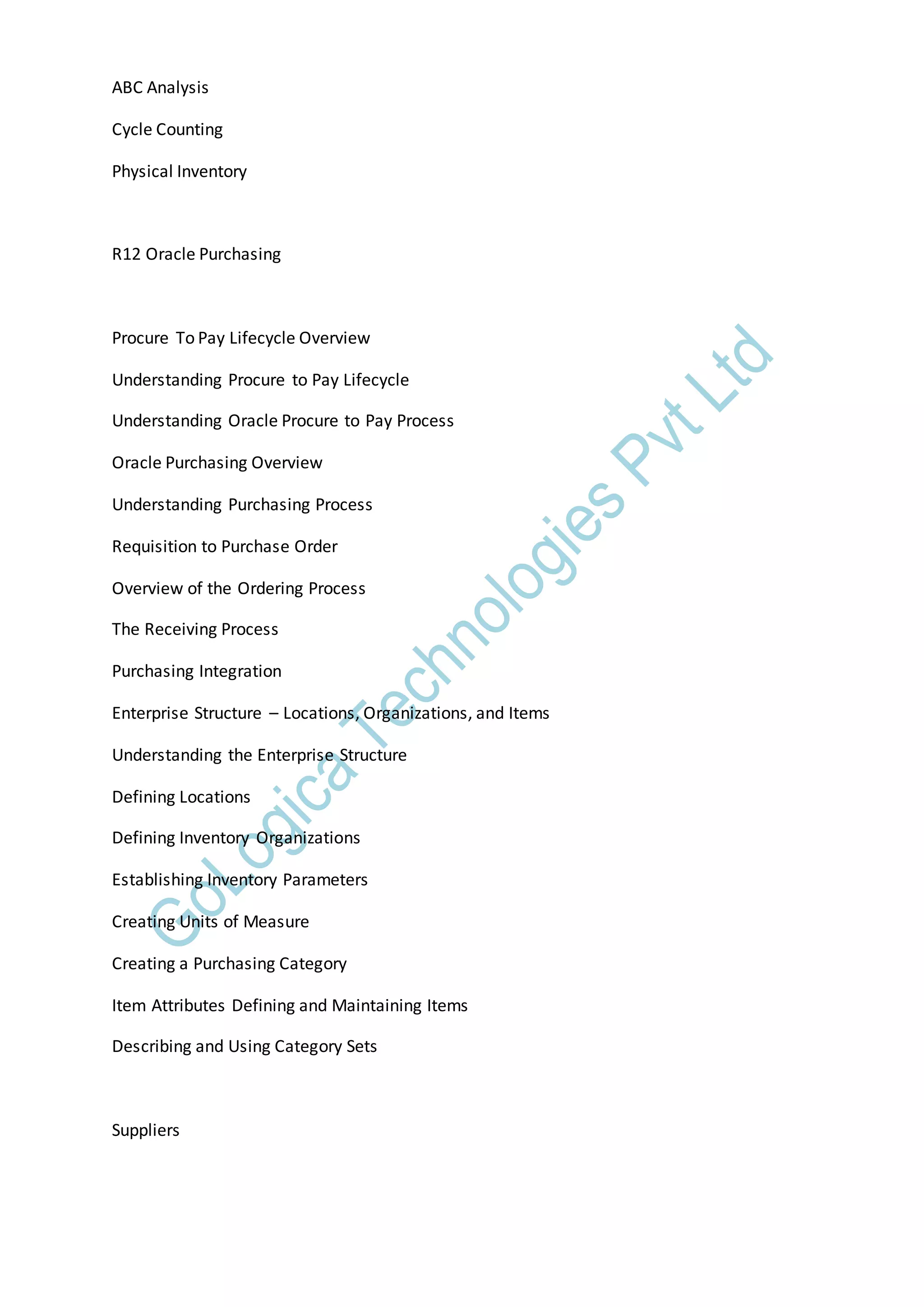 ABC Analysis
Cycle Counting
Physical Inventory
R12 Oracle Purchasing
Procure To Pay Lifecycle Overview
Understanding Procure to Pay Lifecycle
Understanding Oracle Procure to Pay Process
Oracle Purchasing Overview
Understanding Purchasing Process
Requisition to Purchase Order
Overview of the Ordering Process
The Receiving Process
Purchasing Integration
Enterprise Structure – Locations, Organizations, and Items
Understanding the Enterprise Structure
Defining Locations
Defining Inventory Organizations
Establishing Inventory Parameters
Creating Units of Measure
Creating a Purchasing Category
Item Attributes Defining and Maintaining Items
Describing and Using Category Sets
Suppliers
 