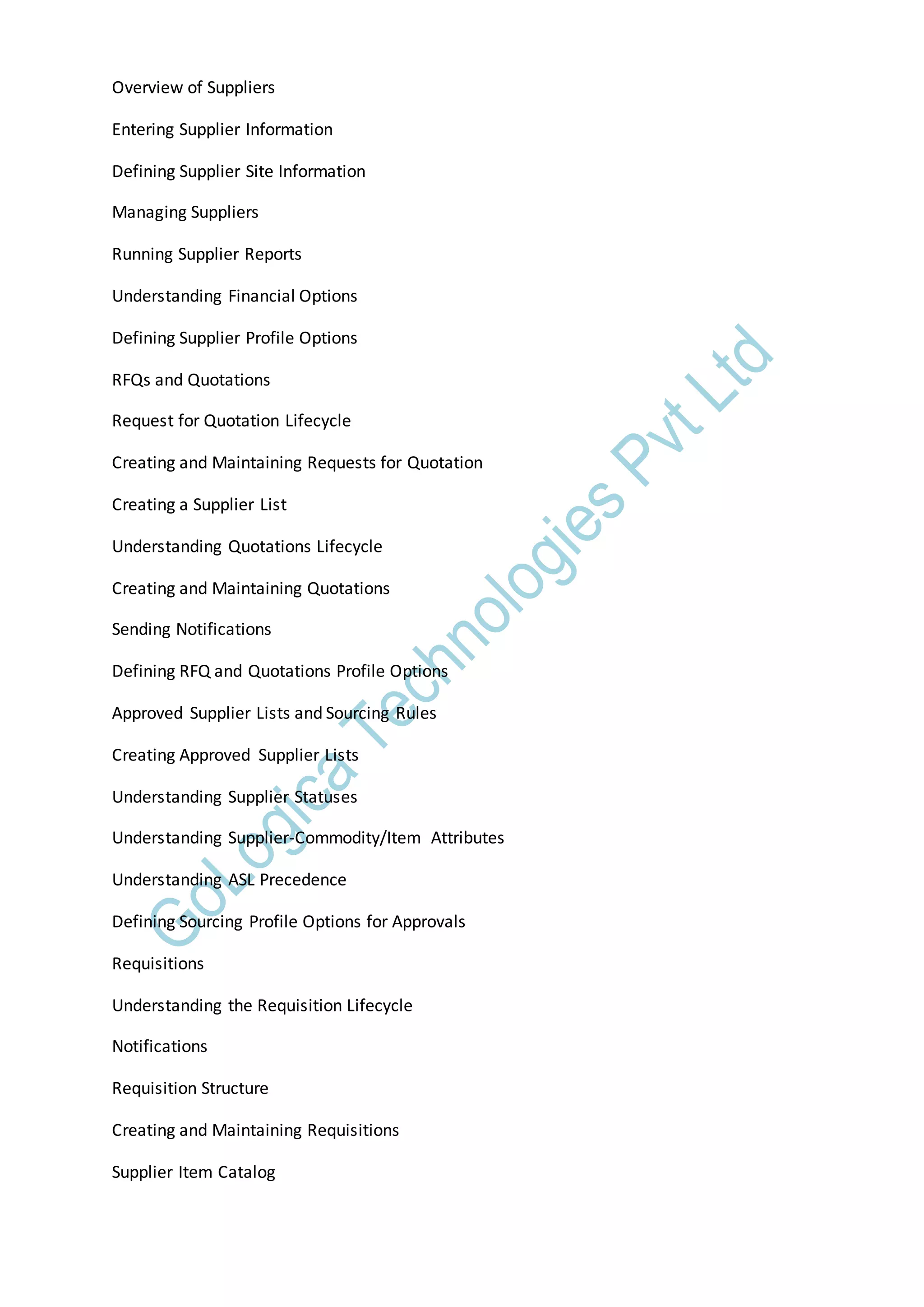 Overview of Suppliers
Entering Supplier Information
Defining Supplier Site Information
Managing Suppliers
Running Supplier Reports
Understanding Financial Options
Defining Supplier Profile Options
RFQs and Quotations
Request for Quotation Lifecycle
Creating and Maintaining Requests for Quotation
Creating a Supplier List
Understanding Quotations Lifecycle
Creating and Maintaining Quotations
Sending Notifications
Defining RFQ and Quotations Profile Options
Approved Supplier Lists and Sourcing Rules
Creating Approved Supplier Lists
Understanding Supplier Statuses
Understanding Supplier-Commodity/Item Attributes
Understanding ASL Precedence
Defining Sourcing Profile Options for Approvals
Requisitions
Understanding the Requisition Lifecycle
Notifications
Requisition Structure
Creating and Maintaining Requisitions
Supplier Item Catalog
 