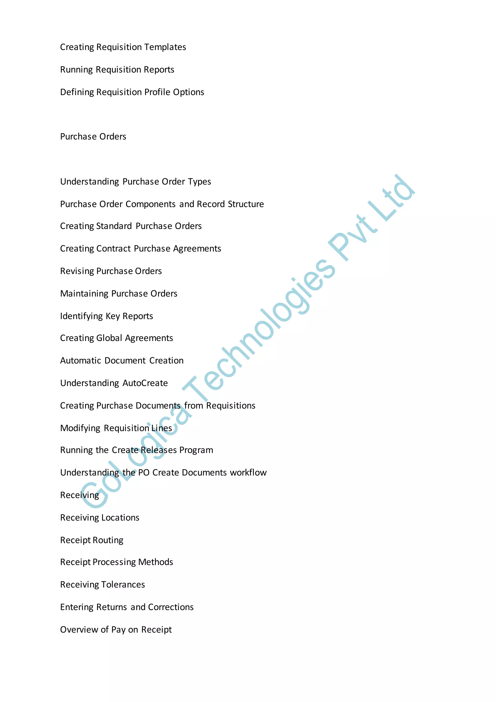 Creating Requisition Templates
Running Requisition Reports
Defining Requisition Profile Options
Purchase Orders
Understanding Purchase Order Types
Purchase Order Components and Record Structure
Creating Standard Purchase Orders
Creating Contract Purchase Agreements
Revising Purchase Orders
Maintaining Purchase Orders
Identifying Key Reports
Creating Global Agreements
Automatic Document Creation
Understanding AutoCreate
Creating Purchase Documents from Requisitions
Modifying Requisition Lines
Running the Create Releases Program
Understanding the PO Create Documents workflow
Receiving
Receiving Locations
Receipt Routing
Receipt Processing Methods
Receiving Tolerances
Entering Returns and Corrections
Overview of Pay on Receipt
 