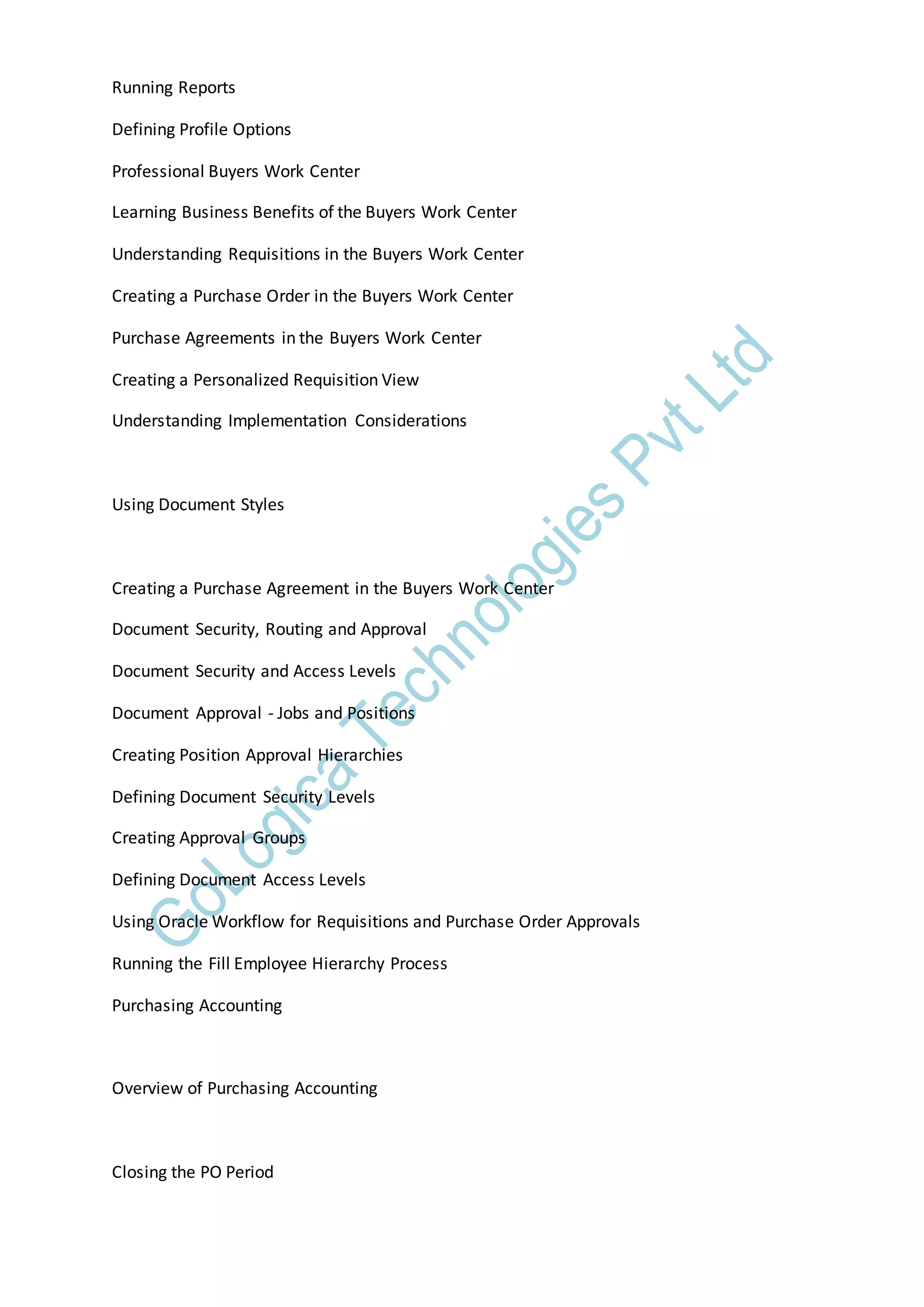 Running Reports
Defining Profile Options
Professional Buyers Work Center
Learning Business Benefits of the Buyers Work Center
Understanding Requisitions in the Buyers Work Center
Creating a Purchase Order in the Buyers Work Center
Purchase Agreements in the Buyers Work Center
Creating a Personalized Requisition View
Understanding Implementation Considerations
Using Document Styles
Creating a Purchase Agreement in the Buyers Work Center
Document Security, Routing and Approval
Document Security and Access Levels
Document Approval - Jobs and Positions
Creating Position Approval Hierarchies
Defining Document Security Levels
Creating Approval Groups
Defining Document Access Levels
Using Oracle Workflow for Requisitions and Purchase Order Approvals
Running the Fill Employee Hierarchy Process
Purchasing Accounting
Overview of Purchasing Accounting
Closing the PO Period
 