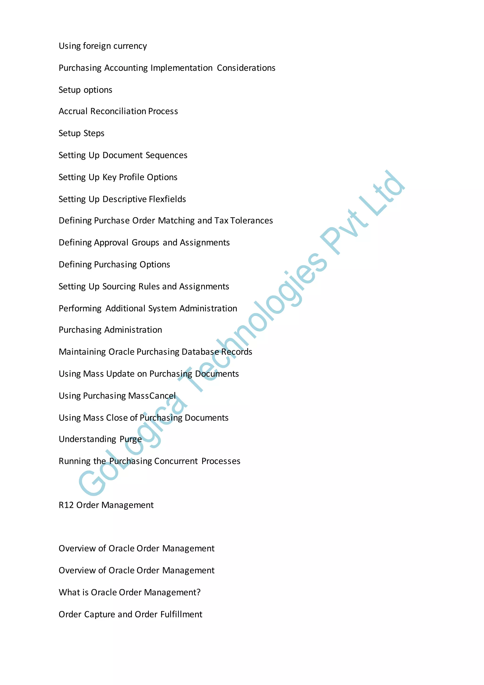 Using foreign currency
Purchasing Accounting Implementation Considerations
Setup options
Accrual Reconciliation Process
Setup Steps
Setting Up Document Sequences
Setting Up Key Profile Options
Setting Up Descriptive Flexfields
Defining Purchase Order Matching and Tax Tolerances
Defining Approval Groups and Assignments
Defining Purchasing Options
Setting Up Sourcing Rules and Assignments
Performing Additional System Administration
Purchasing Administration
Maintaining Oracle Purchasing Database Records
Using Mass Update on Purchasing Documents
Using Purchasing MassCancel
Using Mass Close of Purchasing Documents
Understanding Purge
Running the Purchasing Concurrent Processes
R12 Order Management
Overview of Oracle Order Management
Overview of Oracle Order Management
What is Oracle Order Management?
Order Capture and Order Fulfillment
 