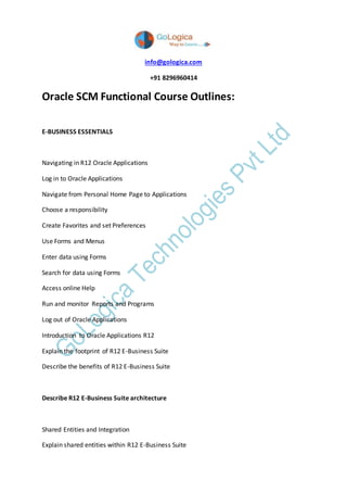 info@gologica.com
+91 8296960414
Oracle SCM Functional Course Outlines:
E-BUSINESS ESSENTIALS
Navigating in R12 Oracle Applications
Log in to Oracle Applications
Navigate from Personal Home Page to Applications
Choose a responsibility
Create Favorites and set Preferences
Use Forms and Menus
Enter data using Forms
Search for data using Forms
Access online Help
Run and monitor Reports and Programs
Log out of Oracle Applications
Introduction to Oracle Applications R12
Explain the footprint of R12 E-Business Suite
Describe the benefits of R12 E-Business Suite
Describe R12 E-Business Suite architecture
Shared Entities and Integration
Explain shared entities within R12 E-Business Suite
 
