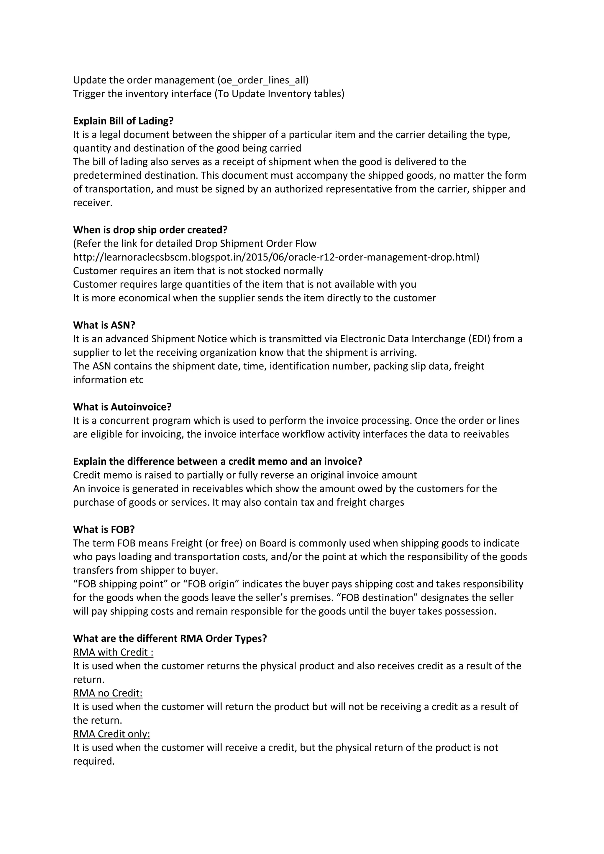 Update the order management (oe_order_lines_all)
Trigger the inventory interface (To Update Inventory tables)
Explain Bill of Lading?
It is a legal document between the shipper of a particular item and the carrier detailing the type,
quantity and destination of the good being carried
The bill of lading also serves as a receipt of shipment when the good is delivered to the
predetermined destination. This document must accompany the shipped goods, no matter the form
of transportation, and must be signed by an authorized representative from the carrier, shipper and
receiver.
When is drop ship order created?
(Refer the link for detailed Drop Shipment Order Flow
http://learnoraclecsbscm.blogspot.in/2015/06/oracle-r12-order-management-drop.html)
Customer requires an item that is not stocked normally
Customer requires large quantities of the item that is not available with you
It is more economical when the supplier sends the item directly to the customer
What is ASN?
It is an advanced Shipment Notice which is transmitted via Electronic Data Interchange (EDI) from a
supplier to let the receiving organization know that the shipment is arriving.
The ASN contains the shipment date, time, identification number, packing slip data, freight
information etc
What is Autoinvoice?
It is a concurrent program which is used to perform the invoice processing. Once the order or lines
are eligible for invoicing, the invoice interface workflow activity interfaces the data to reeivables
Explain the difference between a credit memo and an invoice?
Credit memo is raised to partially or fully reverse an original invoice amount
An invoice is generated in receivables which show the amount owed by the customers for the
purchase of goods or services. It may also contain tax and freight charges
What is FOB?
The term FOB means Freight (or free) on Board is commonly used when shipping goods to indicate
who pays loading and transportation costs, and/or the point at which the responsibility of the goods
transfers from shipper to buyer.
“FOB shipping point” or “FOB origin” indicates the buyer pays shipping cost and takes responsibility
for the goods when the goods leave the seller’s premises. “FOB destination” designates the seller
will pay shipping costs and remain responsible for the goods until the buyer takes possession.
What are the different RMA Order Types?
RMA with Credit :
It is used when the customer returns the physical product and also receives credit as a result of the
return.
RMA no Credit:
It is used when the customer will return the product but will not be receiving a credit as a result of
the return.
RMA Credit only:
It is used when the customer will receive a credit, but the physical return of the product is not
required.
 