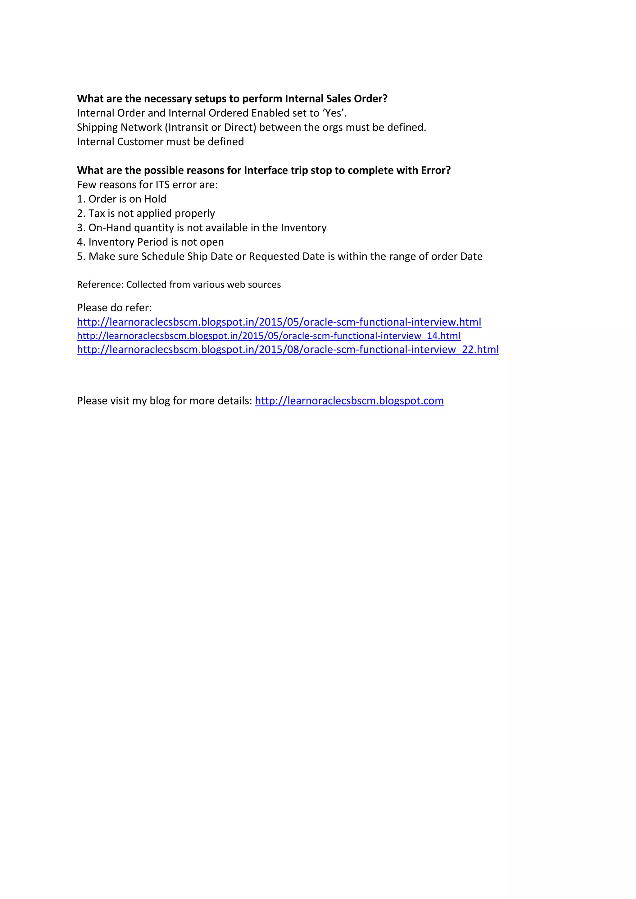 What are the necessary setups to perform Internal Sales Order?
Internal Order and Internal Ordered Enabled set to ‘Yes’.
Shipping Network (Intransit or Direct) between the orgs must be defined.
Internal Customer must be defined
What are the possible reasons for Interface trip stop to complete with Error?
Few reasons for ITS error are:
1. Order is on Hold
2. Tax is not applied properly
3. On-Hand quantity is not available in the Inventory
4. Inventory Period is not open
5. Make sure Schedule Ship Date or Requested Date is within the range of order Date
Reference: Collected from various web sources
Please do refer:
http://learnoraclecsbscm.blogspot.in/2015/05/oracle-scm-functional-interview.html
http://learnoraclecsbscm.blogspot.in/2015/05/oracle-scm-functional-interview_14.html
http://learnoraclecsbscm.blogspot.in/2015/08/oracle-scm-functional-interview_22.html
Please visit my blog for more details: http://learnoraclecsbscm.blogspot.com
 