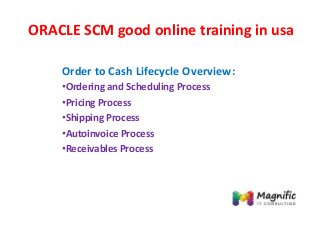 ORACLE SCM good online training in usa
Order to Cash Lifecycle Overview:
•Ordering and Scheduling Process
•Pricing Process
•Shipping Process
•Autoinvoice Process
•Receivables Process
 