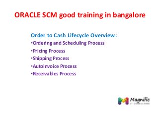 ORACLE SCM good training in bangalore
Order to Cash Lifecycle Overview:
•Ordering and Scheduling Process
•Pricing Process
•Shipping Process
•Autoinvoice Process
•Receivables Process
 
