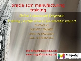 oracle scm manufacturing
training
Online | classroom| Corporate
Training | certifications | placements| support
CONTACT US:
MAGNIFIC TRAINING

INDIA +91-9052666559
USA : +1-678-693-3475

info@magnifictraining.com
www.magnifictraining.com

 