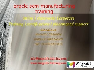 oracle scm manufacturing
training
Online | classroom| Corporate
Training | certifications | placements| support
CONTACT US:
MAGNIFIC TRAINING
INDIA +91-9052666559
USA : +1-678-693-3475

info@magnifictraining.com
www.magnifictraining.com

 