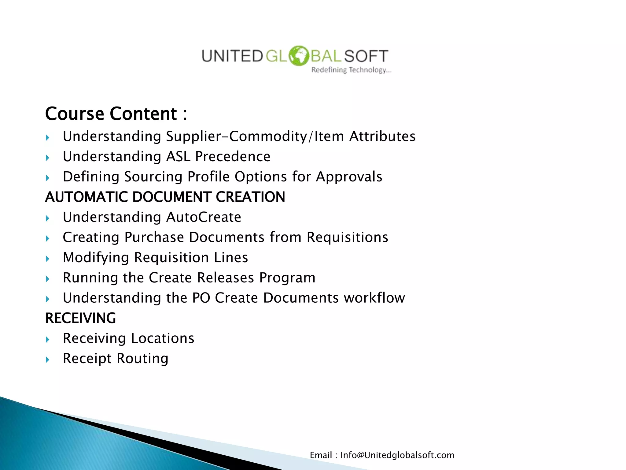 Course Content :
 Understanding Supplier-Commodity/Item Attributes
 Understanding ASL Precedence

 Defining Sourcing Profile Options for Approvals

AUTOMATIC DOCUMENT CREATION
 Understanding AutoCreate

 Creating Purchase Documents from Requisitions

 Modifying Requisition Lines

 Running the Create Releases Program

 Understanding the PO Create Documents workflow

RECEIVING
 Receiving Locations

 Receipt Routing




                                   Email : Info@Unitedglobalsoft.com
 