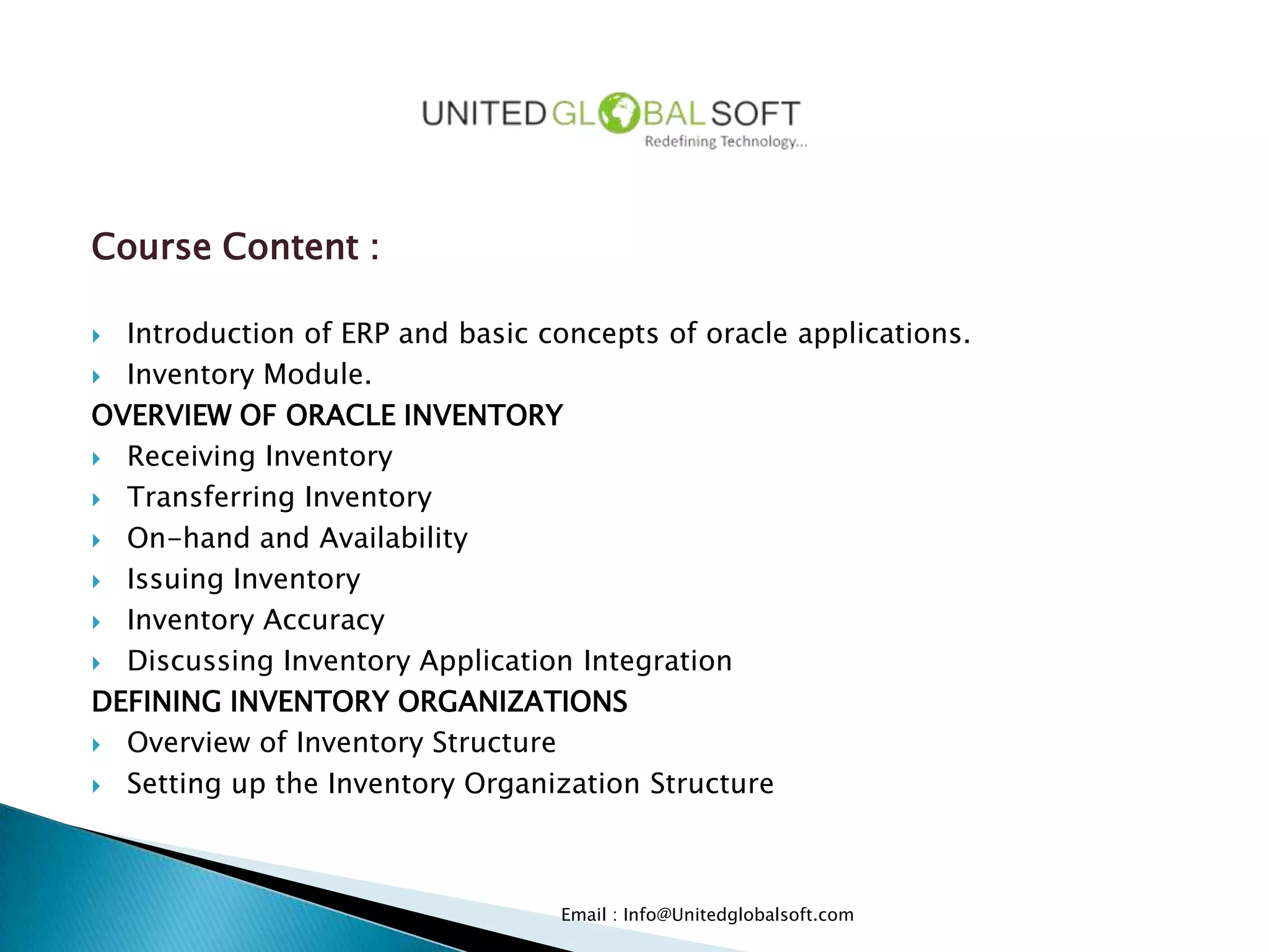 Course Content :

 Introduction of ERP and basic concepts of oracle applications.
 Inventory Module.

OVERVIEW OF ORACLE INVENTORY
 Receiving Inventory

 Transferring Inventory

 On-hand and Availability

 Issuing Inventory

 Inventory Accuracy

 Discussing Inventory Application Integration

DEFINING INVENTORY ORGANIZATIONS
 Overview of Inventory Structure

 Setting up the Inventory Organization Structure




                                  Email : Info@Unitedglobalsoft.com
 