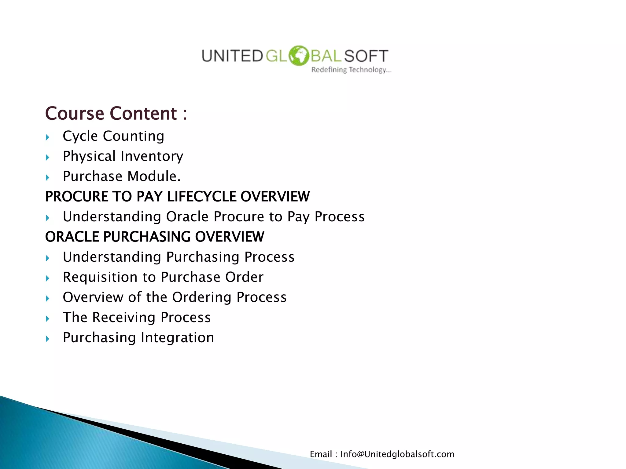 Course Content :
 Cycle Counting
 Physical Inventory

 Purchase Module.

PROCURE TO PAY LIFECYCLE OVERVIEW
 Understanding Oracle Procure to Pay Process

ORACLE PURCHASING OVERVIEW
 Understanding Purchasing Process

 Requisition to Purchase Order

 Overview of the Ordering Process

 The Receiving Process

 Purchasing Integration




                                     Email : Info@Unitedglobalsoft.com
 
