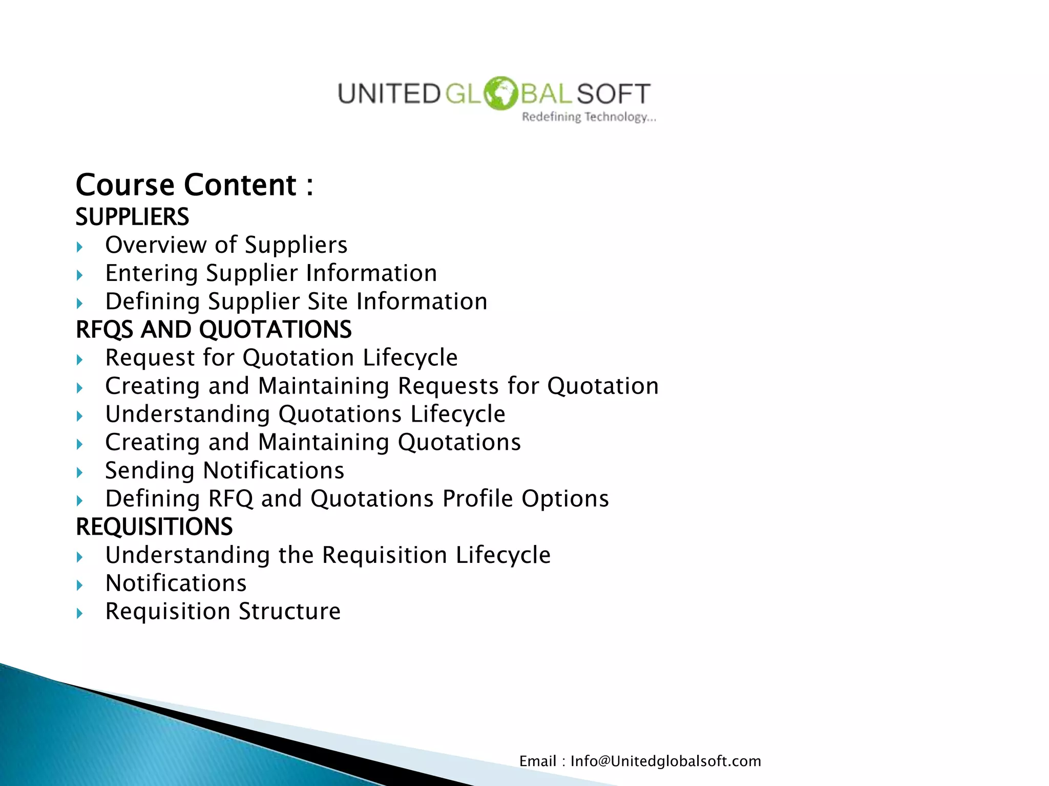 Course Content :
SUPPLIERS
 Overview of Suppliers
 Entering Supplier Information
 Defining Supplier Site Information
RFQS AND QUOTATIONS
 Request for Quotation Lifecycle
 Creating and Maintaining Requests for Quotation
 Understanding Quotations Lifecycle
 Creating and Maintaining Quotations
 Sending Notifications
 Defining RFQ and Quotations Profile Options
REQUISITIONS
 Understanding the Requisition Lifecycle
 Notifications
 Requisition Structure




                                     Email : Info@Unitedglobalsoft.com
 