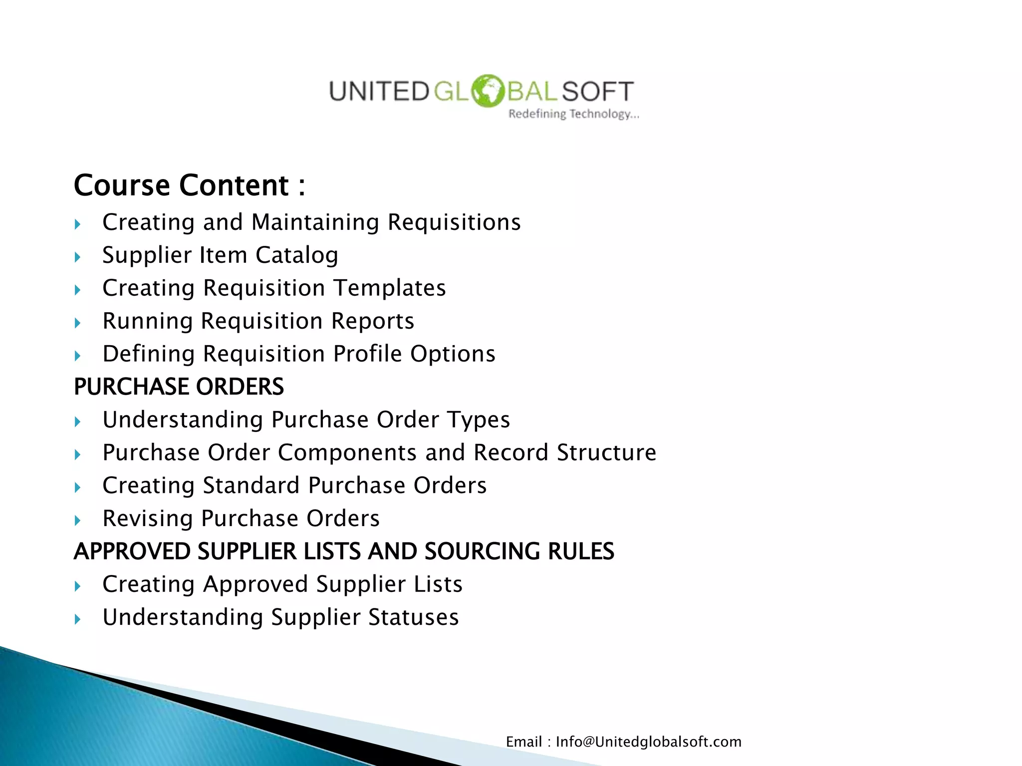 Course Content :
 Creating and Maintaining Requisitions
 Supplier Item Catalog

 Creating Requisition Templates

 Running Requisition Reports

 Defining Requisition Profile Options

PURCHASE ORDERS
 Understanding Purchase Order Types

 Purchase Order Components and Record Structure

 Creating Standard Purchase Orders

 Revising Purchase Orders

APPROVED SUPPLIER LISTS AND SOURCING RULES
 Creating Approved Supplier Lists

 Understanding Supplier Statuses




                                   Email : Info@Unitedglobalsoft.com
 