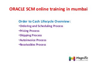 ORACLE SCM online training in mumbai
Order to Cash Lifecycle Overview:
•Ordering and Scheduling Process
•Pricing Process
•Shipping Process
•Autoinvoice Process
•Receivables Process
 