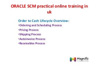 ORACLE SCM practical online training in
uk
Order to Cash Lifecycle Overview:
•Ordering and Scheduling Process
•Pricing Process
•Shipping Process
•Autoinvoice Process
•Receivables Process
 