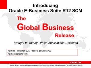 CONFIDENTIAL: All capabilities and dates are for planning purposes only and may not be used in any contract
Brought to You by Oracle Applications Unlimited
The
Global Business
Release
CONFIDENTIAL: All capabilities and dates are for planning purposes only and may not be used in any contract
Introducing
Oracle E-Business Suite R12 SCM
Keith Ip – Director SCM Product Solutions GC
Keith.ip@oracle.com
 