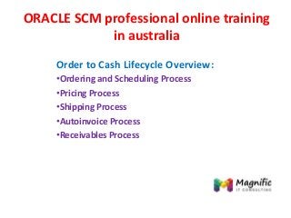 ORACLE SCM professional online training
in australia
Order to Cash Lifecycle Overview:
•Ordering and Scheduling Process
•Pricing Process
•Shipping Process
•Autoinvoice Process
•Receivables Process
 
