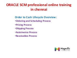 ORACLE SCM professional online training
in chennai
Order to Cash Lifecycle Overview:
•Ordering and Scheduling Process
•Pricing Process
•Shipping Process
•Autoinvoice Process
•Receivables Process
 