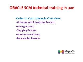 ORACLE SCM technical training in uae
Order to Cash Lifecycle Overview:
•Ordering and Scheduling Process
•Pricing Process
•Shipping Process
•Autoinvoice Process
•Receivables Process
 