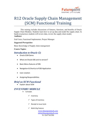 R12 Oracle Supply Chain Management
(SCM) Functional Training
This training includes discussions of features, functions, and benefits of Oracle
Supply Chain Modules. Students learn how to set up data and model the supply chain. In
hands on practices students will review data, review the supply chain model,
Audience
End Users, Functional Implementer, Project Manager
Suggested Prerequisites
Basic Knowledge of Supply chain management
Course Topics:
Introduction to Oracle (2)
• Oracle SCM Demo
• What are Oracle EBS and its version?
• Basic Menu features of EBS
• Navigation & Shortcut of EBS Application
• User creation
• Assigning Responsibilities
Brief on SCM Functional
• Explain about SCM
INVENTORY MODULE
• Concepts
 Inventory
 Types of Inventory
 Receipt to Issue Cycle
 Multi-Org Feature
www.futurepointtech.com
info@futurepointtech.com
91 9247765590
 