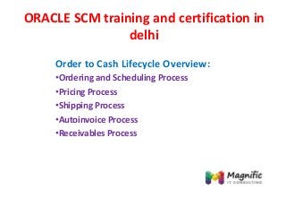 ORACLE SCM training and certification in
delhi
Order to Cash Lifecycle Overview:
•Ordering and Scheduling Process
•Pricing Process
•Shipping Process
•Autoinvoice Process
•Receivables Process
 