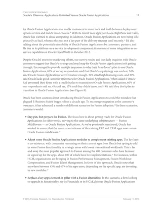 For CIO Professionals
Oracle’s Dilemma: Applications Unlimited Versus Oracle Fusion Applications 13
© 2013, Forrester Research, Inc. Reproduction Prohibited February 11, 2013
for Oracle Fusion Applications can enable customers to move back and forth between deployment
options or mix and match those choices.18
With its recent SaaS apps purchases, RightNow and Taleo,
Oracle has warmed to cloud computing. In addition, Oracle Fusion Applications are now being sold
primarily as SaaS, whereas this was not a key part of the delivery strategy until recently.19
It’s also
talking about the potential extensibility of Oracle Fusion Applications by customers, partners, and
SIs due to its platform-as-a-service development component; it announced some integration-as-as-
service capabilities at Oracle OpenWorld in October 2012.
Despite Oracle’s extensive marketing efforts, our survey results and our daily inquiries with Oracle
customers suggest that Oracle’s strategy and road map for Oracle Fusion Applications isn’t getting
through. Encouraged to provide multiple responses to why their firm doesn’t plan to use Oracle
Fusion Applications, 60% of survey respondents said that Oracle’s app strategy was unclear, 54%
said Oracle Fusion Applications weren’t mature enough, 36% cited high licensing costs, and 30%
said Oracle lacks good customer references for Oracle Fusion Applications. When asked if Oracle
had presented their firms with a credible plan to transition to Oracle Fusion Applications, 60% of
our respondents said no, 4% said yes, 17% said they didn’t know, and 19% said they don’t plan to
transition to Oracle Fusion Applications (see Figure 8).
Oracle has been cautious about introducing Oracle Fusion Applications to avoid the mistakes that
plagued E-Business Suite’s buggy rollout a decade ago. To encourage migration at the customer’s
own pace, it has advanced a number of different scenarios for Fusion adoption.20
In these scenarios,
customers would:
■ Stay put, but prepare for Fusion. The focus here is about getting ready for Oracle Fusion
Applications: In other words, moving to the same underlying infrastructure — Fusion
Middleware — as Oracle Fusion Applications. As we’ve previously mentioned, Oracle has
worked to ensure that the more recent releases of the existing ERP and CRM apps now run on
Oracle Fusion middleware.21
■ Adopt some Oracle Fusion Applications modules to complement existing apps. The key here
is co-existence, with companies remaining on their current apps from Oracle but opting to add
in some Fusion functionality in strategic areas with lower transactional workloads. This is far
and away the most popular approach to Fusion among the 400 customers who have licensed
or signed up for the apps, about 100 of which have live implementations.22
For instance, within
HCM, organizations are bringing in Fusion Performance Management, Fusion Workforce
Compensation, and Fusion Talent Management. In favor of this approach, Oracle notes that
anywhere between 45% and 67% of its apps users, depending on the specific app, are investing
in new modules.23
■ Replace a key apps element or pillar with a Fusion alternative. In this scenario, a firm looking
to upgrade its functionality, say its Financials or its HCM, chooses Oracle Fusion Applications
 