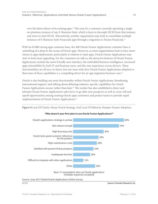 For CIO Professionals
Oracle’s Dilemma: Applications Unlimited Versus Oracle Fusion Applications 14
© 2013, Forrester Research, Inc. Reproduction Prohibited February 11, 2013
over the latest release of its existing apps.24
This may be a customer currently operating a single
on-premises instance of say, E-Business Suite, which is keen to decouple HCM from that instance
and move to SaaS HCM. Alternatively, another organization may look to consolidate multiple
instances of E-Business Suite Financials apps through a migration to Fusion Financials.25
With its 65,000-strong apps customer base, the 400 Oracle Fusion Applications customer base is
something of a drop in the ocean of Oracle apps. However, as more organizations look to have more
choice in apps deployment, particularly in relation to SaaS apps, Oracle Fusion Applications may
start to look more appealing. For the customers we talk to, the attractive features of Oracle Fusion
Applications include the more friendly user interface, the embedded business intelligence, increased
apps extensibility by both IT and business users, and the user experience across devices. These
functionalities are all nice-to-haves, but one issue with slow Oracle Fusion Applications adoption is
that none of those capabilities is a compelling driver for an app migration business case.26
Oracle is also building out more functionality within Oracle Fusion Applications, broadening
international support, and talking about debuting industry-specific capabilities for Oracle
Fusion Applications sooner rather than later.27
The vendor has also established a direct and
telesales Oracle Fusion Applications sales force to go after new prospects as well as cross-sell and
upsell opportunities among existing Oracle apps customers and project teams to provide rapid
implementation of Oracle Fusion Applications.28
Figure 8 Lack Of Clarity About Oracle Strategy And Lack Of Maturity Hamper Fusion Adoption
Source: Forrester Research, Inc.
82763
Source: June 2012 Global Oracle Applications Online Survey
“Why doesn’t your firm plan to use Oracle Fusion Applications?”
Base: 51 respondents who use Oracle applications
(multiple responses accepted)
Oracle’s applications strategy is unclear 60%
Not mature enough 54%
High licensing costs 36%
Oracle lacks good customer references
for the product
30%
High maintenance costs 28%
Other 26%
Satisfied with present Oracle products 24%
Inadequate function 20%
Difficult to integrate with other applications 12%
 