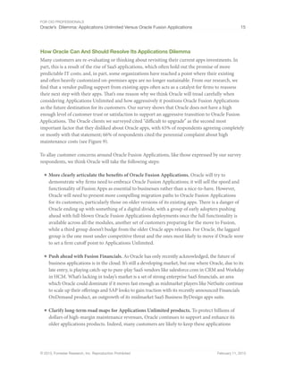For CIO Professionals
Oracle’s Dilemma: Applications Unlimited Versus Oracle Fusion Applications 15
© 2013, Forrester Research, Inc. Reproduction Prohibited February 11, 2013
How Oracle Can And Should Resolve Its Applications Dilemma
Many customers are re-evaluating or thinking about revisiting their current apps investments. In
part, this is a result of the rise of SaaS applications, which often hold out the promise of more
predictable IT costs; and, in part, some organizations have reached a point where their existing
and often heavily customized on-premises apps are no longer sustainable. From our research, we
find that a vendor pulling support from existing apps often acts as a catalyst for firms to reassess
their next step with their apps. That’s one reason why we think Oracle will tread carefully when
considering Applications Unlimited and how aggressively it positions Oracle Fusion Applications
as the future destination for its customers. Our survey shows that Oracle does not have a high
enough level of customer trust or satisfaction to support an aggressive transition to Oracle Fusion
Applications. The Oracle clients we surveyed cited “difficult to upgrade” as the second most
important factor that they disliked about Oracle apps, with 65% of respondents agreeing completely
or mostly with that statement; 66% of respondents cited the perennial complaint about high
maintenance costs (see Figure 9).
To allay customer concerns around Oracle Fusion Applications, like those expressed by our survey
respondents, we think Oracle will take the following steps:
■ More clearly articulate the benefits of Oracle Fusion Applications. Oracle will try to
demonstrate why firms need to embrace Oracle Fusion Applications; it will sell the speed and
functionality of Fusion Apps as essential to businesses rather than a nice-to-have. However,
Oracle will need to present more compelling migration paths to Oracle Fusion Applications
for its customers, particularly those on older versions of its existing apps. There is a danger of
Oracle ending up with something of a digital divide, with a group of early adopters pushing
ahead with full-blown Oracle Fusion Applications deployments once the full functionality is
available across all the modules, another set of customers preparing for the move to Fusion,
while a third group doesn’t budge from the older Oracle apps releases. For Oracle, the laggard
group is the one most under competitive threat and the ones most likely to move if Oracle were
to set a firm cutoff point to Applications Unlimited.
■ Push ahead with Fusion Financials. As Oracle has only recently acknowledged, the future of
business applications is in the cloud. It’s still a developing market, but one where Oracle, due to its
late entry, is playing catch-up to pure-play SaaS vendors like salesforce.com in CRM and Workday
in HCM. What’s lacking in today’s market is a set of strong enterprise SaaS financials, an area
which Oracle could dominate if it moves fast enough as midmarket players like NetSuite continue
to scale up their offerings and SAP looks to gain traction with its recently announced Financials
OnDemand product, an outgrowth of its midmarket SaaS Business ByDesign apps suite.
■ Clarify long-term road maps for Applications Unlimited products. To protect billions of
dollars of high-margin maintenance revenues, Oracle continues to support and enhance its
older applications products. Indeed, many customers are likely to keep these applications
 