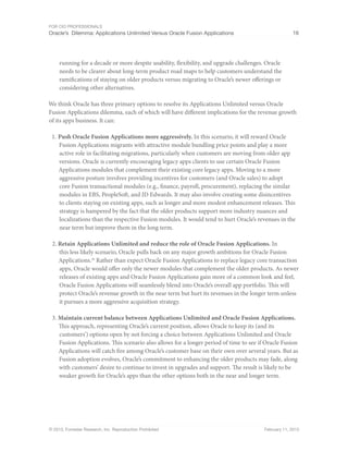 For CIO Professionals
Oracle’s Dilemma: Applications Unlimited Versus Oracle Fusion Applications 16
© 2013, Forrester Research, Inc. Reproduction Prohibited February 11, 2013
running for a decade or more despite usability, flexibility, and upgrade challenges. Oracle
needs to be clearer about long-term product road maps to help customers understand the
ramifications of staying on older products versus migrating to Oracle’s newer offerings or
considering other alternatives.
We think Oracle has three primary options to resolve its Applications Unlimited versus Oracle
Fusion Applications dilemma, each of which will have different implications for the revenue growth
of its apps business. It can:
1. Push Oracle Fusion Applications more aggressively. In this scenario, it will reward Oracle
Fusion Applications migrants with attractive module bundling price points and play a more
active role in facilitating migrations, particularly when customers are moving from older app
versions. Oracle is currently encouraging legacy apps clients to use certain Oracle Fusion
Applications modules that complement their existing core legacy apps. Moving to a more
aggressive posture involves providing incentives for customers (and Oracle sales) to adopt
core Fusion transactional modules (e.g., finance, payroll, procurement), replacing the similar
modules in EBS, PeopleSoft, and JD Edwards. It may also involve creating some disincentives
to clients staying on existing apps, such as longer and more modest enhancement releases. This
strategy is hampered by the fact that the older products support more industry nuances and
localizations than the respective Fusion modules. It would tend to hurt Oracle’s revenues in the
near term but improve them in the long term.
2. Retain Applications Unlimited and reduce the role of Oracle Fusion Applications. In
this less likely scenario, Oracle pulls back on any major growth ambitions for Oracle Fusion
Applications.29
Rather than expect Oracle Fusion Applications to replace legacy core transaction
apps, Oracle would offer only the newer modules that complement the older products. As newer
releases of existing apps and Oracle Fusion Applications gain more of a common look and feel,
Oracle Fusion Applications will seamlessly blend into Oracle’s overall app portfolio. This will
protect Oracle’s revenue growth in the near term but hurt its revenues in the longer term unless
it pursues a more aggressive acquisition strategy.
3. Maintain current balance between Applications Unlimited and Oracle Fusion Applications.
This approach, representing Oracle’s current position, allows Oracle to keep its (and its
customers’) options open by not forcing a choice between Applications Unlimited and Oracle
Fusion Applications. This scenario also allows for a longer period of time to see if Oracle Fusion
Applications will catch fire among Oracle’s customer base on their own over several years. But as
Fusion adoption evolves, Oracle’s commitment to enhancing the older products may fade, along
with customers’ desire to continue to invest in upgrades and support. The result is likely to be
weaker growth for Oracle’s apps than the other options both in the near and longer term.
 