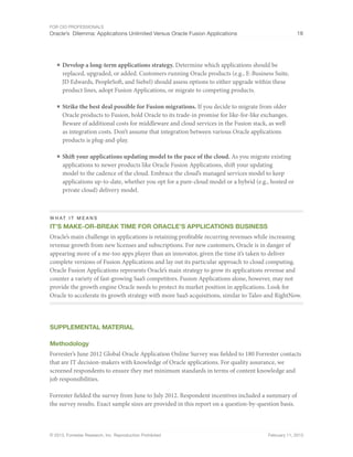 For CIO Professionals
Oracle’s Dilemma: Applications Unlimited Versus Oracle Fusion Applications 18
© 2013, Forrester Research, Inc. Reproduction Prohibited February 11, 2013
■ Develop a long-term applications strategy. Determine which applications should be
replaced, upgraded, or added. Customers running Oracle products (e.g., E-Business Suite,
JD Edwards, PeopleSoft, and Siebel) should assess options to either upgrade within these
product lines, adopt Fusion Applications, or migrate to competing products.
■ Strike the best deal possible for Fusion migrations. If you decide to migrate from older
Oracle products to Fusion, hold Oracle to its trade-in promise for like-for-like exchanges.
Beware of additional costs for middleware and cloud services in the Fusion stack, as well
as integration costs. Don’t assume that integration between various Oracle applications
products is plug-and-play.
■ Shift your applications updating model to the pace of the cloud. As you migrate existing
applications to newer products like Oracle Fusion Applications, shift your updating
model to the cadence of the cloud. Embrace the cloud’s managed services model to keep
applications up-to-date, whether you opt for a pure-cloud model or a hybrid (e.g., hosted or
private cloud) delivery model.
W H AT IT MEANS
It’s Make-or-Break Time for Oracle’s Applications Business
Oracle’s main challenge in applications is retaining profitable recurring revenues while increasing
revenue growth from new licenses and subscriptions. For new customers, Oracle is in danger of
appearing more of a me-too apps player than an innovator, given the time it’s taken to deliver
complete versions of Fusion Applications and lay out its particular approach to cloud computing.
Oracle Fusion Applications represents Oracle’s main strategy to grow its applications revenue and
counter a variety of fast-growing SaaS competitors. Fusion Applications alone, however, may not
provide the growth engine Oracle needs to protect its market position in applications. Look for
Oracle to accelerate its growth strategy with more SaaS acquisitions, similar to Taleo and RightNow.
Supplemental MATERIAL
Methodology
Forrester’s June 2012 Global Oracle Application Online Survey was fielded to 180 Forrester contacts
that are IT decision-makers with knowledge of Oracle applications. For quality assurance, we
screened respondents to ensure they met minimum standards in terms of content knowledge and
job responsibilities.
Forrester fielded the survey from June to July 2012. Respondent incentives included a summary of
the survey results. Exact sample sizes are provided in this report on a question-by-question basis.
 