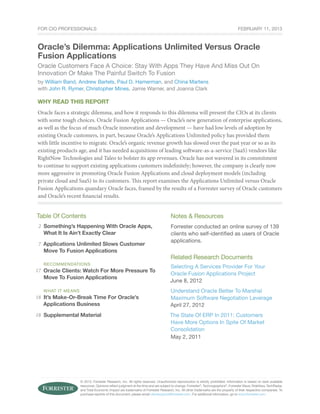 © 2013, Forrester Research, Inc. All rights reserved. Unauthorized reproduction is strictly prohibited. Information is based on best available
resources. Opinions reflect judgment at the time and are subject to change. Forrester®
, Technographics®
, Forrester Wave, RoleView, TechRadar,
and Total Economic Impact are trademarks of Forrester Research, Inc. All other trademarks are the property of their respective companies. To
purchase reprints of this document, please email clientsupport@forrester.com. For additional information, go to www.forrester.com.
For CIO Professionals
Why Read This Report
Oracle faces a strategic dilemma, and how it responds to this dilemma will present the CIOs at its clients
with some tough choices. Oracle Fusion Applications — Oracle’s new generation of enterprise applications,
as well as the focus of much Oracle innovation and development — have had low levels of adoption by
existing Oracle customers, in part, because Oracle’s Applications Unlimited policy has provided them
with little incentive to migrate. Oracle’s organic revenue growth has slowed over the past year or so as its
existing products age, and it has needed acquisitions of leading software-as-a-service (SaaS) vendors like
RightNow Technologies and Taleo to bolster its app revenues. Oracle has not wavered in its commitment
to continue to support existing applications customers indefinitely; however, the company is clearly now
more aggressive in promoting Oracle Fusion Applications and cloud deployment models (including
private cloud and SaaS) to its customers. This report examines the Applications Unlimited versus Oracle
Fusion Applications quandary Oracle faces, framed by the results of a Forrester survey of Oracle customers
and Oracle’s recent financial results.
Table Of Contents
Something’s Happening With Oracle Apps,
What It Is Ain’t Exactly Clear
Applications Unlimited Slows Customer
Move To Fusion Applications
recommendations
Oracle Clients: Watch For More Pressure To
Move To Fusion Applications
WHAT IT MEANS
It’s Make-Or-Break Time For Oracle’s
Applications Business
Supplemental Material
Notes & Resources
Forrester conducted an online survey of 139
clients who self-identified as users of Oracle
applications.
Related Research Documents
Selecting A Services Provider For Your
Oracle Fusion Applications Project
June 8, 2012
Understand Oracle Better To Marshal
Maximum Software Negotiation Leverage
April 27, 2012
The State Of ERP In 2011: Customers
Have More Options In Spite Of Market
Consolidation
May 2, 2011
Oracle’s Dilemma: Applications Unlimited Versus Oracle
Fusion Applications
Oracle Customers Face A Choice: Stay With Apps They Have And Miss Out On
Innovation Or Make The Painful Switch To Fusion
by William Band, Andrew Bartels, Paul D. Hamerman, and China Martens
with John R. Rymer, Christopher Mines, Jamie Warner, and Joanna Clark
2
18
7
18
17
February 11, 2013
 