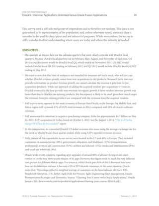For CIO Professionals
Oracle’s Dilemma: Applications Unlimited Versus Oracle Fusion Applications 19
© 2013, Forrester Research, Inc. Reproduction Prohibited February 11, 2013
This survey used a self-selected group of respondents and is therefore not random. This data is not
guaranteed to be representative of the population, and, unless otherwise noted, statistical data is
intended to be used for descriptive and not inferential purposes. While nonrandom, the survey is
still a valuable tool for understanding where users are today and where the industry is headed.
Endnotes
1
The quarters we discuss here are the calendar quarters that most closely coincide with Oracle’s fiscal
quarters. Because Oracle’s fiscal quarters end in February, May, August, and November of each year, Q4
2011 in our discussion would be Oracle’s fiscal Q2, which ended on November 2011; Q1 2012 would
include Oracle’s fiscal Q3 2012 ending in February 2012; and Q2 2012 would include Oracle’s fiscal Q4 2012
ending in May 2012.
2
We want to note that this kind of analysis is not intended for investors in Oracle stock, who will not care
whether Oracle’s revenue growth comes from new acquisitions or old products. Because Oracle does not
provide information on product revenue growth, we cannot calculate the revenue it gets from its pre-
acquisition products. While our approach of adding the acquired vendors’ pre-acquisition revenues to
Oracle’s revenues in the base periods may overstate its organic growth if those vendors’ revenue growth was
faster than that of Oracle’s pre-existing products, the discrepancy is likely to be small given how much larger
the revenues from pre-existing products are compared with the revenues from the acquired vendors.
3
SAP is even more exposed to the weak economy of Europe than Oracle, as the Europe, the Middle East, and
Africa region will represent 47% of SAP’s total revenues in 2012, compared with 28% of Oracle’s software
revenues.
4
SAP announced its intention to acquire e-purchasing company Ariba for approximately $4.3 billion on May
22, 2012. SAP’s acquisition of Ariba closed on October 1, 2012. See the August 3, 2012, “The SAP/Ariba
Merger Will Not Be Frictionless” report.
5
In this comparison, we converted Oracle’s US dollar revenues into euros using the average exchange rate for
the week in which Oracle’s fiscal quarter ended, while using SAP’s reported revenues in euros.
6
Sixty percent of the respondents to our survey were located in the US and 40% in Europe. They included
companies in manufacturing (28%); government, education, and healthcare (17%); transportation;
professional, services and construction (11%); utilities and telecom (11%); media and entertainment (8%);
and retail and wholesale (8%).
7
Oracle tends to cite a statistic regarding apps upgrades of around 80% of all users being on the latest
version or on the two most recent releases of its apps.However, that figure tends to mask the very different
user picture for different Oracle apps. For instance, while Oracle puts 93% of the E-Business Suite user
base on the latest two releases, it has only 43% of JD Edwards customers in the same situation. Oracle
notes that: “Percentage reflects a weighted average of customers on the latest releases of Oracle EBS,
PeopleSoft Enterprise, JDE, Siebel, Agile PLM for Process, Agile Engineering Data Management, Oracle
Transportation Manager, and Demantra. Source: “Charting Your Course with Oracle Applications,” Oracle,
January 2011 (www.oracle.com/us/products/applications/charting-your-course-315028.pdf).
 