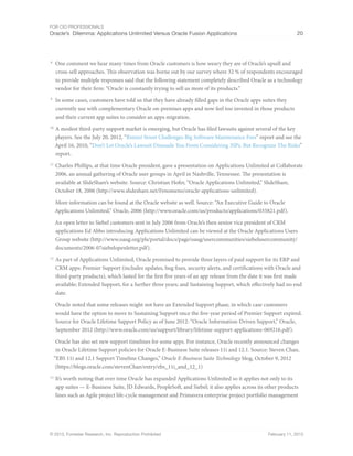 For CIO Professionals
Oracle’s Dilemma: Applications Unlimited Versus Oracle Fusion Applications 20
© 2013, Forrester Research, Inc. Reproduction Prohibited February 11, 2013
8
One comment we hear many times from Oracle customers is how weary they are of Oracle’s upsell and
cross-sell approaches. This observation was borne out by our survey where 32 % of respondents encouraged
to provide multiple responses said that the following statement completely described Oracle as a technology
vendor for their firm: “Oracle is constantly trying to sell us more of its products.”
9
In some cases, customers have told us that they have already filled gaps in the Oracle apps suites they
currently use with complementary Oracle on-premises apps and now feel too invested in those products
and their current app suites to consider an apps migration.
10
A modest third-party support market is emerging, but Oracle has filed lawsuits against several of the key
players. See the July 20, 2012, “Rimini Street Challenges Big Software Maintenance Fees” report and see the
April 16, 2010, “Don’t Let Oracle’s Lawsuit Dissuade You From Considering 3SPs, But Recognize The Risks”
report.
11
Charles Phillips, at that time Oracle president, gave a presentation on Applications Unlimited at Collaborate
2006, an annual gathering of Oracle user groups in April in Nashville, Tennessee. The presentation is
available at SlideShare’s website. Source: Christian Hofer, “Oracle Applications Unlimited,” SlideShare,
October 18, 2006 (http://www.slideshare.net/Fenomeno/oracle-applications-unlimited).
More information can be found at the Oracle website as well. Source: “An Executive Guide to Oracle
Applications Unlimited,” Oracle, 2006 (http://www.oracle.com/us/products/applications/035821.pdf).
An open letter to Siebel customers sent in July 2006 from Oracle’s then senior vice president of CRM
applications Ed Abbo introducing Applications Unlimited can be viewed at the Oracle Applications Users
Group website (http://www.oaug.org/pls/portal/docs/page/oaug/usercommunities/siebelusercommunity/
documents/2006-07siebelopenletter.pdf).
12
As part of Applications Unlimited, Oracle promised to provide three layers of paid support for its ERP and
CRM apps: Premier Support (includes updates, bug fixes, security alerts, and certifications with Oracle and
third-party products), which lasted for the first five years of an app release from the date it was first made
available; Extended Support, for a further three years; and Sustaining Support, which effectively had no end
date.
Oracle noted that some releases might not have an Extended Support phase, in which case customers
would have the option to move to Sustaining Support once the five-year period of Premier Support expired.
Source for Oracle Lifetime Support Policy as of June 2012: “Oracle Information-Driven Support,” Oracle,
September 2012 (http://www.oracle.com/us/support/library/lifetime-support-applications-069216.pdf).
Oracle has also set new support timelines for some apps. For instance, Oracle recently announced changes
in Oracle Lifetime Support policies for Oracle E-Business Suite releases 11i and 12.1. Source: Steven Chan,
“EBS 11i and 12.1 Support Timeline Changes,” Oracle E-Business Suite Technology blog, October 9, 2012
(https://blogs.oracle.com/stevenChan/entry/ebs_11i_and_12_1)
13
It’s worth noting that over time Oracle has expanded Applications Unlimited so it applies not only to its
app suites — E-Business Suite, JD Edwards, PeopleSoft, and Siebel; it also applies across its other products
lines such as Agile project life-cycle management and Primavera enterprise project portfolio management
 