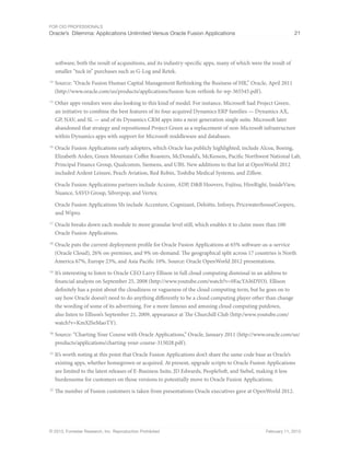 For CIO Professionals
Oracle’s Dilemma: Applications Unlimited Versus Oracle Fusion Applications 21
© 2013, Forrester Research, Inc. Reproduction Prohibited February 11, 2013
software, both the result of acquisitions, and its industry-specific apps, many of which were the result of
smaller “tuck in” purchases such as G-Log and Retek.
14
Source: “Oracle Fusion Human Capital Management Rethinking the Business of HR,” Oracle, April 2011
(http://www.oracle.com/us/products/applications/fusion-hcm-rethink-hr-wp-365545.pdf).
15
Other apps vendors were also looking to this kind of model. For instance, Microsoft had Project Green,
an initiative to combine the best features of its four acquired Dynamics ERP families — Dynamics AX,
GP, NAV, and SL — and of its Dynamics CRM apps into a next-generation single suite. Microsoft later
abandoned that strategy and repositioned Project Green as a replacement of non-Microsoft infrastructure
within Dynamics apps with support for Microsoft middleware and databases.
16
Oracle Fusion Applications early adopters, which Oracle has publicly highlighted, include Alcoa, Boeing,
Elizabeth Arden, Green Mountain Coffee Roasters, McDonald’s, McKesson, Pacific Northwest National Lab,
Principal Finance Group, Qualcomm, Siemens, and UBS. New additions to that list at OpenWorld 2012
included Ardent Leisure, Peach Aviation, Red Robin, Toshiba Medical Systems, and Zillow.
Oracle Fusion Applications partners include Acxiom, ADP, D&B Hoovers, Fujitsu, HireRight, InsideView,
Nuance, SAVO Group, Silverpop, and Vertex.
Oracle Fusion Applications SIs include Accenture, Cognizant, Deloitte, Infosys, PricewaterhouseCoopers,
and Wipro.
17
Oracle breaks down each module to more granular level still, which enables it to claim more than 100
Oracle Fusion Applications.
18
Oracle puts the current deployment profile for Oracle Fusion Applications at 65% software-as-a-service
(Oracle Cloud), 26% on-premises, and 9% on-demand. The geographical split across 17 countries is North
America 67%, Europe 23%, and Asia Pacific 10%. Source: Oracle OpenWorld 2012 presentations.
19
It’s interesting to listen to Oracle CEO Larry Ellison in full cloud computing dismissal in an address to
financial analysts on September 25, 2008 (http://www.youtube.com/watch?v=0FacYAI6DYO). Ellison
definitely has a point about the cloudiness or vagueness of the cloud computing term, but he goes on to
say how Oracle doesn’t need to do anything differently to be a cloud computing player other than change
the wording of some of its advertising. For a more famous and amusing cloud computing putdown,
also listen to Ellison’s September 21, 2009, appearance at The Churchill Club (http:/www.youtube.com/
watch?v=KmXJSeMaoTY).
20
Source: “Charting Your Course with Oracle Applications,” Oracle, January 2011 (http://www.oracle.com/us/
products/applications/charting-your-course-315028.pdf).
21
It’s worth noting at this point that Oracle Fusion Applications don’t share the same code base as Oracle’s
existing apps, whether homegrown or acquired. At present, upgrade scripts to Oracle Fusion Applications
are limited to the latest releases of E-Business Suite, JD Edwards, PeopleSoft, and Siebel, making it less
burdensome for customers on those versions to potentially move to Oracle Fusion Applications.
22
The number of Fusion customers is taken from presentations Oracle executives gave at OpenWorld 2012.
 