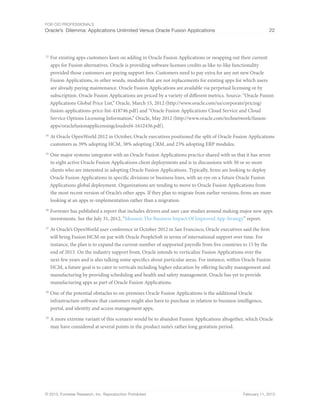 For CIO Professionals
Oracle’s Dilemma: Applications Unlimited Versus Oracle Fusion Applications 22
© 2013, Forrester Research, Inc. Reproduction Prohibited February 11, 2013
23
For existing apps customers keen on adding in Oracle Fusion Applications or swapping out their current
apps for Fusion alternatives. Oracle is providing software licenses credits as like-to-like functionality
provided those customers are paying support fees. Customers need to pay extra for any net new Oracle
Fusion Applications, in other words, modules that are not replacements for existing apps for which users
are already paying maintenance. Oracle Fusion Applications are available via perpetual licensing or by
subscription. Oracle Fusion Applications are priced by a variety of different metrics. Source: “Oracle Fusion
Applications Global Price List,” Oracle, March 15, 2012 (http://www.oracle.com/us/corporate/pricing/
fusion-applications-price-list-418746.pdf) and “Oracle Fusion Applications Cloud Service and Cloud
Service Options Licensing Information,” Oracle, May 2012 (http://www.oracle.com/technetwork/fusion-
apps/oraclefusionapplicensingcloudrel4-1612436.pdf).
24
At Oracle OpenWorld 2012 in October, Oracle executives positioned the split of Oracle Fusion Applications
customers as 39% adopting HCM, 38% adopting CRM, and 23% adopting ERP modules.
25
One major systems integrator with an Oracle Fusion Applications practice shared with us that it has seven
to eight active Oracle Fusion Applications client deployments and is in discussions with 30 or so more
clients who are interested in adopting Oracle Fusion Applications. Typically, firms are looking to deploy
Oracle Fusion Applications in specific divisions or business lines, with an eye on a future Oracle Fusion
Applications global deployment. Organizations are tending to move to Oracle Fusion Applications from
the most recent version of Oracle’s other apps. If they plan to migrate from earlier versions, firms are more
looking at an apps re-implementation rather than a migration.
26
Forrester has published a report that includes drivers and user case studies around making major new apps
investments. See the July 31, 2012, “Measure The Business Impact Of Improved App Strategy” report.
27
At Oracle’s OpenWorld user conference in October 2012 in San Francisco, Oracle executives said the firm
will bring Fusion HCM on par with Oracle PeopleSoft in terms of international support over time. For
instance, the plan is to expand the current number of supported payrolls from five countries to 15 by the
end of 2013. On the industry support front, Oracle intends to verticalize Fusion Applications over the
next few years and is also talking some specifics about particular areas. For instance, within Oracle Fusion
HCM, a future goal is to cater to verticals including higher education by offering faculty management and
manufacturing by providing scheduling and health and safety management. Oracle has yet to provide
manufacturing apps as part of Oracle Fusion Applications.
28
One of the potential obstacles to on-premises Oracle Fusion Applications is the additional Oracle
infrastructure software that customers might also have to purchase in relation to business intelligence,
portal, and identity and access management apps.
29
A more extreme variant of this scenario would be to abandon Fusion Applications altogether, which Oracle
may have considered at several points in the product suite’s rather long gestation period.
 