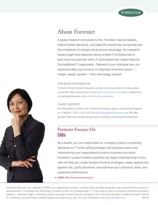 Forrester Research, Inc. (Nasdaq: FORR) is an independent research company that provides pragmatic and forward-thinking advice to
global leaders in business and technology. Forrester works with professionals in 17 key roles at major companies providing proprietary
research, customer insight, consulting, events, and peer-to-peer executive programs. For more than 29 years, Forrester has been making
IT, marketing, and technology industry leaders successful every day. For more information, visit www.forrester.com. 82763
«
Forrester Focuses On
CIOs
As a leader, you are responsible for managing today’s competing
demands on IT while setting strategy with business peers and
transforming your organizations to drive business innovation.
Forrester’s subject-matter expertise and deep understanding of your
role will help you create forward-thinking strategies; weigh opportunity
against risk; justify decisions; and optimize your individual, team, and
corporate performance.
Carol Ito, client persona representing CIOs
About Forrester
A global research and advisory firm, Forrester inspires leaders,
informs better decisions, and helps the world’s top companies turn
the complexity of change into business advantage. Our research-
based insight and objective advice enable IT professionals to
lead more successfully within IT and extend their impact beyond
the traditional IT organization. Tailored to your individual role, our
resources allow you to focus on important business issues —
margin, speed, growth — first, technology second.
for more information
To find out how Forrester Research can help you be successful every day, please
contact the office nearest you, or visit us at www.forrester.com. For a complete list
of worldwide locations, visit www.forrester.com/about.
Client support
For information on hard-copy or electronic reprints, please contact Client Support
at +1 866.367.7378, +1 617.613.5730, or clientsupport@forrester.com. We offer
quantity discounts and special pricing for academic and nonprofit institutions.
 