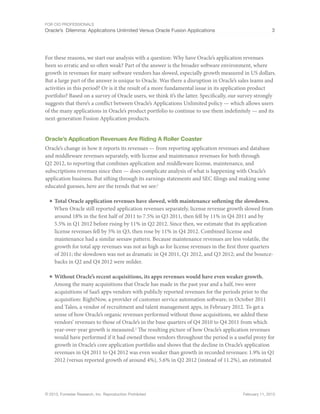 For CIO Professionals
Oracle’s Dilemma: Applications Unlimited Versus Oracle Fusion Applications 3
© 2013, Forrester Research, Inc. Reproduction Prohibited February 11, 2013
For these reasons, we start our analysis with a question: Why have Oracle’s application revenues
been so erratic and so often weak? Part of the answer is the broader software environment, where
growth in revenues for many software vendors has slowed, especially growth measured in US dollars.
But a large part of the answer is unique to Oracle. Was there a disruption in Oracle’s sales teams and
activities in this period? Or is it the result of a more fundamental issue in its application product
portfolio? Based on a survey of Oracle users, we think it’s the latter. Specifically, our survey strongly
suggests that there’s a conflict between Oracle’s Applications Unlimited policy — which allows users
of the many applications in Oracle’s product portfolio to continue to use them indefinitely — and its
next-generation Fusion Application products.
Oracle’s Application Revenues Are Riding A Roller Coaster
Oracle’s change in how it reports its revenues — from reporting application revenues and database
and middleware revenues separately, with license and maintenance revenues for both through
Q2 2012, to reporting that combines application and middleware license, maintenance, and
subscriptions revenues since then — does complicate analysis of what is happening with Oracle’s
application business. But sifting through its earnings statements and SEC filings and making some
educated guesses, here are the trends that we see:1
■ Total Oracle application revenues have slowed, with maintenance softening the slowdown.
When Oracle still reported application revenues separately, license revenue growth slowed from
around 18% in the first half of 2011 to 7.5% in Q3 2011, then fell by 11% in Q4 2011 and by
5.5% in Q1 2012 before rising by 11% in Q2 2012. Since then, we estimate that its application
license revenues fell by 5% in Q3, then rose by 11% in Q4 2012. Combined license and
maintenance had a similar seesaw pattern. Because maintenance revenues are less volatile, the
growth for total app revenues was not as high as for license revenues in the first three quarters
of 2011; the slowdown was not as dramatic in Q4 2011, Q1 2012, and Q3 2012; and the bounce-
backs in Q2 and Q4 2012 were milder.
■ Without Oracle’s recent acquisitions, its apps revenues would have even weaker growth.
Among the many acquisitions that Oracle has made in the past year and a half, two were
acquisitions of SaaS apps vendors with publicly reported revenues for the periods prior to the
acquisition: RightNow, a provider of customer service automation software, in October 2011
and Taleo, a vendor of recruitment and talent management apps, in February 2012. To get a
sense of how Oracle’s organic revenues performed without those acquisitions, we added these
vendors’ revenues to those of Oracle’s in the base quarters of Q4 2010 to Q4 2011 from which
year-over-year growth is measured.2
The resulting picture of how Oracle’s application revenues
would have performed if it had owned those vendors throughout the period is a useful proxy for
growth in Oracle’s core application portfolio and shows that the decline in Oracle’s application
revenues in Q4 2011 to Q4 2012 was even weaker than growth in recorded revenues: 1.9% in Q1
2012 (versus reported growth of around 4%), 5.6% in Q2 2012 (instead of 11.2%), an estimated
 