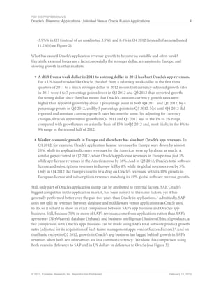 For CIO Professionals
Oracle’s Dilemma: Applications Unlimited Versus Oracle Fusion Applications 4
© 2013, Forrester Research, Inc. Reproduction Prohibited February 11, 2013
-3.9%% in Q3 (instead of an unadjusted 3.9%), and 6.4% in Q4 2012 (instead of an unadjusted
11.2%) (see Figure 2).
What has caused Oracle’s application revenue growth to become so variable and often weak?
Certainly, external forces are a factor, especially the stronger dollar, a recession in Europe, and
slowing growth in other markets.
■ A shift from a weak dollar in 2011 to a strong dollar in 2012 has hurt Oracle’s app revenues.
For a US-based vendor like Oracle, the shift from a relatively weak dollar in the first three
quarters of 2011 to a much stronger dollar in 2012 means that currency-adjusted growth rates
in 2011 were 4 to 7 percentage points lower in Q2 2012 and Q3 2012 than reported growth;
the strong dollar since then has meant that Oracle’s constant-currency growth rates were
higher than reported growth by about 1 percentage point in both Q4 2011 and Q1 2012, by 4
percentage points in Q2 2012, and by 5 percentage points in Q3 2012. Not until Q4 2012 did
reported and constant currency growth rates become the same. So, adjusting for currency
changes, Oracle’s app revenue growth in Q4 2011 and Q1 2012 was in the 1% to 3% range,
compared with growth rates on a similar basis of 15% in Q2 2012 and, most likely, in the 8% to
9% range in the second half of 2012.
■ Weaker economic growth in Europe and elsewhere has also hurt Oracle’s app revenues. In
Q1 2012, for example, Oracle’s application license revenues for Europe were down by almost
20%, while its application licenses revenues for the Americas were up by about as much. A
similar gap occurred in Q2 2012, when Oracle’s app license revenues in Europe rose just 3%
while app license revenues in the Americas rose by 36%. And in Q3 2012, Oracle’s total software
license and subscriptions revenues in Europe fell by 8% while its global revenues rose by 5%.
Only in Q4 2012 did Europe cease to be a drag on Oracle’s revenues, with its 10% growth in
European license and subscriptions revenues matching its 10% global software revenue growth.
Still, only part of Oracle’s application slump can be attributed to external factors. SAP, Oracle’s
biggest competitor in the application market, has been subject to the same factors, yet it has
generally performed better over the past two years than Oracle in applications.3
Admittedly, SAP
does not split its revenues between database and middleware versus applications as Oracle used
to do, so it is hard to show an exact comparison between SAP’s app business and Oracle’s app
business. Still, because 70% or more of SAP’s revenues come from applications rather than SAP’s
app server (NetWeaver), database (Sybase), and business intelligence (BusinessObjects) products, a
fair comparison with Oracle’s apps business can be made using SAP’s total software product growth
rates (adjusted for its acquisition of SaaS talent management apps vendor SuccessFactors).4
And on
that basis, except in Q2 2012, growth in Oracle’s app business has lagged behind growth in SAP’s
revenues when both sets of revenues are in a common currency.5
We show this comparison using
both euros in deference to SAP and in US dollars in deference to Oracle (see Figure 3).
 