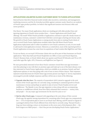For CIO Professionals
Oracle’s Dilemma: Applications Unlimited Versus Oracle Fusion Applications 7
© 2013, Forrester Research, Inc. Reproduction Prohibited February 11, 2013
Applications Unlimited Slows Customer Move To Fusion Applications
Internal factors that drive financial results include sales incentives, motivation, and management;
marketing resources; and the fit of product portfolio against customer needs. Based on our analysis
of Oracle’s apps product portfolio, we believe that significant tensions exist between older and
newer products.
Our theory: Too many Oracle applications clients are standing pat with older product lines and
ignoring migrations to Oracle’s newer product lines — Fusion Applications and Oracle’s SaaS
offerings. The result? While Oracle’s portfolio of applications continues to spin off a steady stream of
maintenance revenues, customers’ comfort level with their current apps is hurting new license sales.
The growth in Oracle Fusion Applications is coming mostly from sales to existing Oracle clients of
one or several Oracle Fusion Applications modules rather than full-blown Oracle Fusion
Applications replacement sales to either incumbent or new Oracle customers; as such, it is too small
to add much to total application revenues. Moreover, as noted above, most of the reported growth in
Oracle’s application revenues has come from its acquisitions of SaaS vendors like RightNow and Taleo.
To test our theory, we surveyed 139 Forrester clients who run all or part of their businesses on Oracle
applications.6
More than half used Oracle PeopleSoft; two-fifths or more used Oracle Hyperion,
Oracle E-Business Suite, or Oracle Siebel; about one-quarter used Oracle JD Edwards; and 3% to 12%
used other apps like Agile, ATG, Primavera, and RightNow (see Figure 4).
We were particularly interested in how these Oracle customers viewed their next app investment —
were they planning to stay with their on-premises apps and trade up to one of the latest releases; were
they interested in Oracle Fusion Applications, which are available as on-premises, hosted, and SaaS
deployment options; or were they going with a mix of one or more of those choices. Their responses
represent mixed directions for Oracle’s future app revenue picture (see Figure 5). Survey respondents
encouraged to provide multiple responses said they will do one or more of the following:
■ Upgrade what they have. The majority of respondents (64%) intend to upgrade to the next
version of the Oracle apps they are currently using, translating to continued growth in Oracle
maintenance revenue and perhaps an uptick in sales of newer Oracle Exadata servers and
middleware.7
The flipside is once that app migration is done along with any accompanying
hardware or middleware refresh, firms have likely exhausted their resources — money, time,
and people — for any major app investments for the next five years or so.8
■ Opt for other Oracle apps. Compared with upgrading to the next release of their current
Oracle app, the appetite among respondents for consuming other Oracle apps was comparatively
low — 11% of respondents plan to move to an Oracle SaaS offering, and 8% intend to migrate to
a packaged solution from Oracle different from what they’re currently using. That put Oracle a
long way from realizing a return on investment on the seven years of development effort — the
firm’s largest ever R&D project — that it has put into developing Oracle Fusion Applications.9
 
