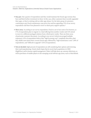 For CIO Professionals
Oracle’s Dilemma: Applications Unlimited Versus Oracle Fusion Applications 8
© 2013, Forrester Research, Inc. Reproduction Prohibited February 11, 2013
■ Stay put. One-quarter of respondents said they would maintain the Oracle app versions they
have and limit further investment in them. In this case, either customers have recently upgraded
their apps, or they’re sticking with an older app release. For the latter group of customers,
continuing to pay Oracle maintenance may prove less and less appealing; 12% of our survey
respondents said their firm planned to move to third-party support options.10
■ Move away. According to our survey respondents, Oracle is set to lose some of its business, as
17% of respondents plan to migrate to a SaaS offering from another vendor and 12% intend
to move to a different packaged solution from a third-party vendor. There are three areas
of particular customer discontent. According to our survey (which encouraged multiple
responses), 43% of respondents believe that “high licensing costs” completely describes what
they dislike most about their current Oracle apps, followed by “high maintenance costs” (38% of
respondents), and “difficult to upgrade” (32% of respondents).
■ Not yet decided. Eight percent of respondents are still considering their options and reviewing
their road map planning. Oracle clearly hopes that its recent SaaS acquisitions in CRM
(RightNow) and in human capital management (Taleo) will help shore up customer defections, as
will its purchases of smaller players in the emerging social software app arena, such as SelectMinds.
 