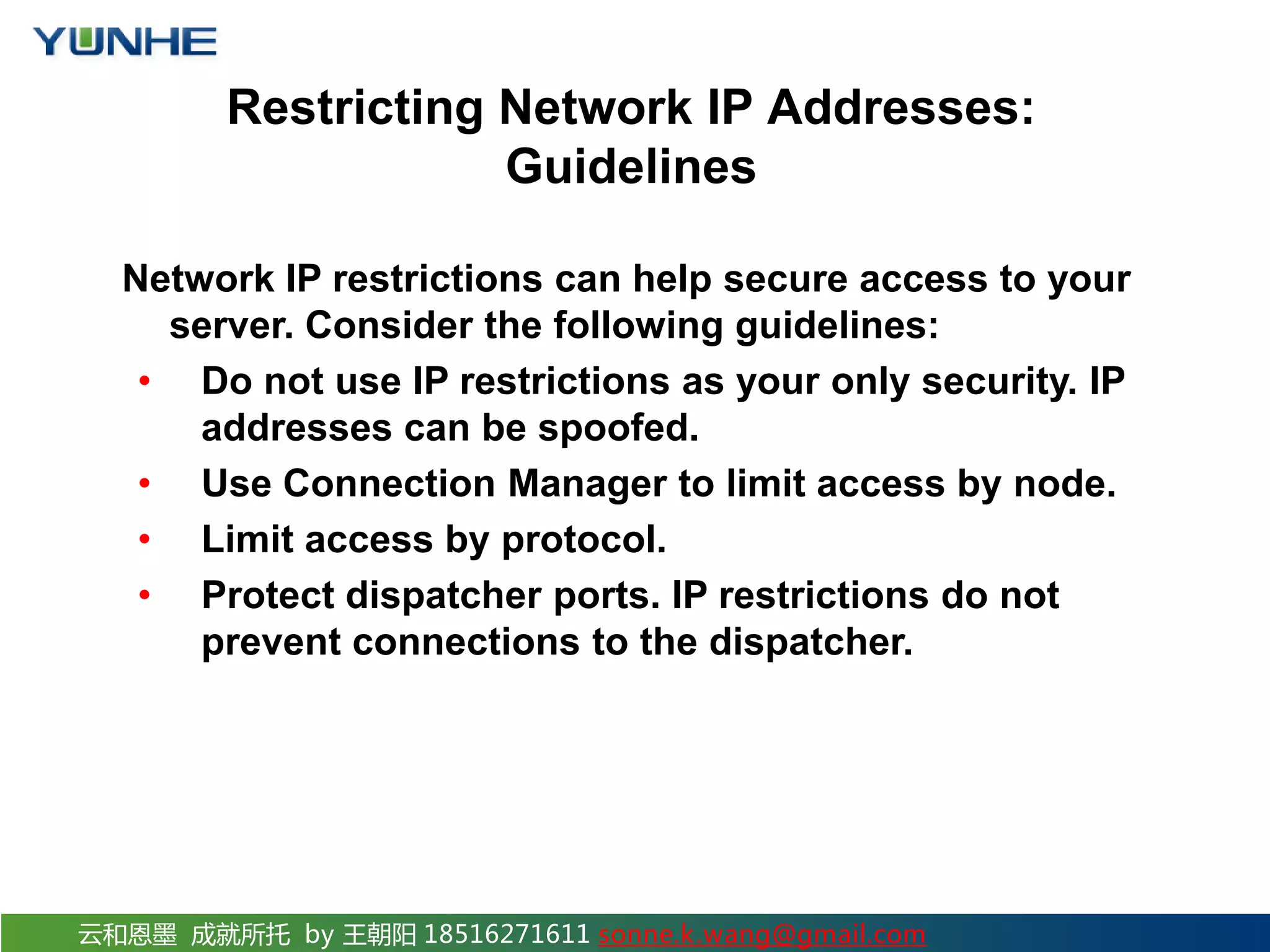 云和恩墨 成就所托 by 王朝阳 18516271611 sonne.k.wang@gmail.com Restricting Network IP Addresses: Guidelines Network IP restrictions can help secure access to your server. Consider the following guidelines: • Do not use IP restrictions as your only security. IP addresses can be spoofed. • Use Connection Manager to limit access by node. • Limit access by protocol. • Protect dispatcher ports. IP restrictions do not prevent connections to the dispatcher. 