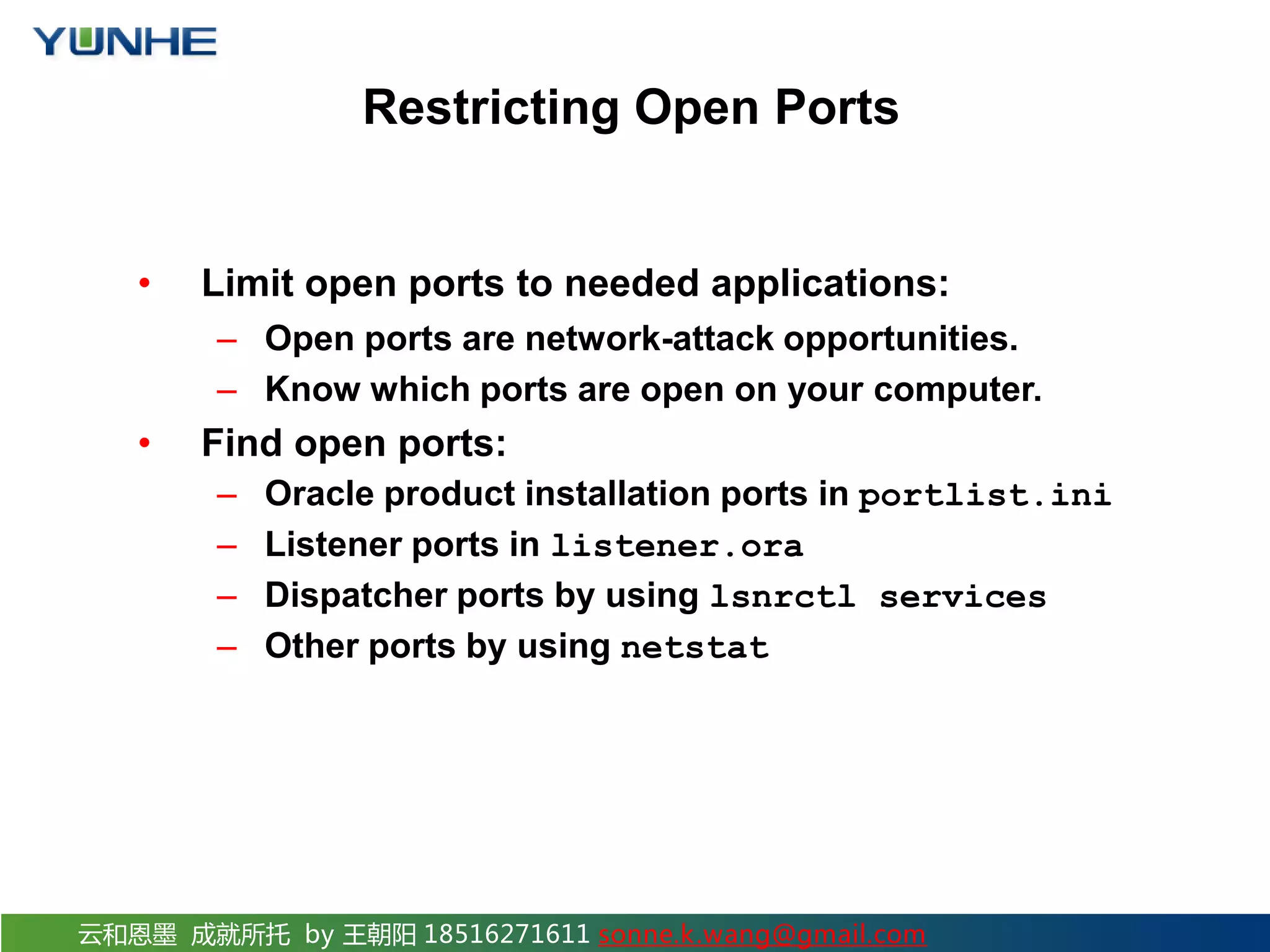 云和恩墨 成就所托 by 王朝阳 18516271611 sonne.k.wang@gmail.com Restricting Open Ports • Limit open ports to needed applications: – Open ports are network-attack opportunities. – Know which ports are open on your computer. • Find open ports: – Oracle product installation ports in portlist.ini – Listener ports in listener.ora – Dispatcher ports by using lsnrctl services – Other ports by using netstat 
