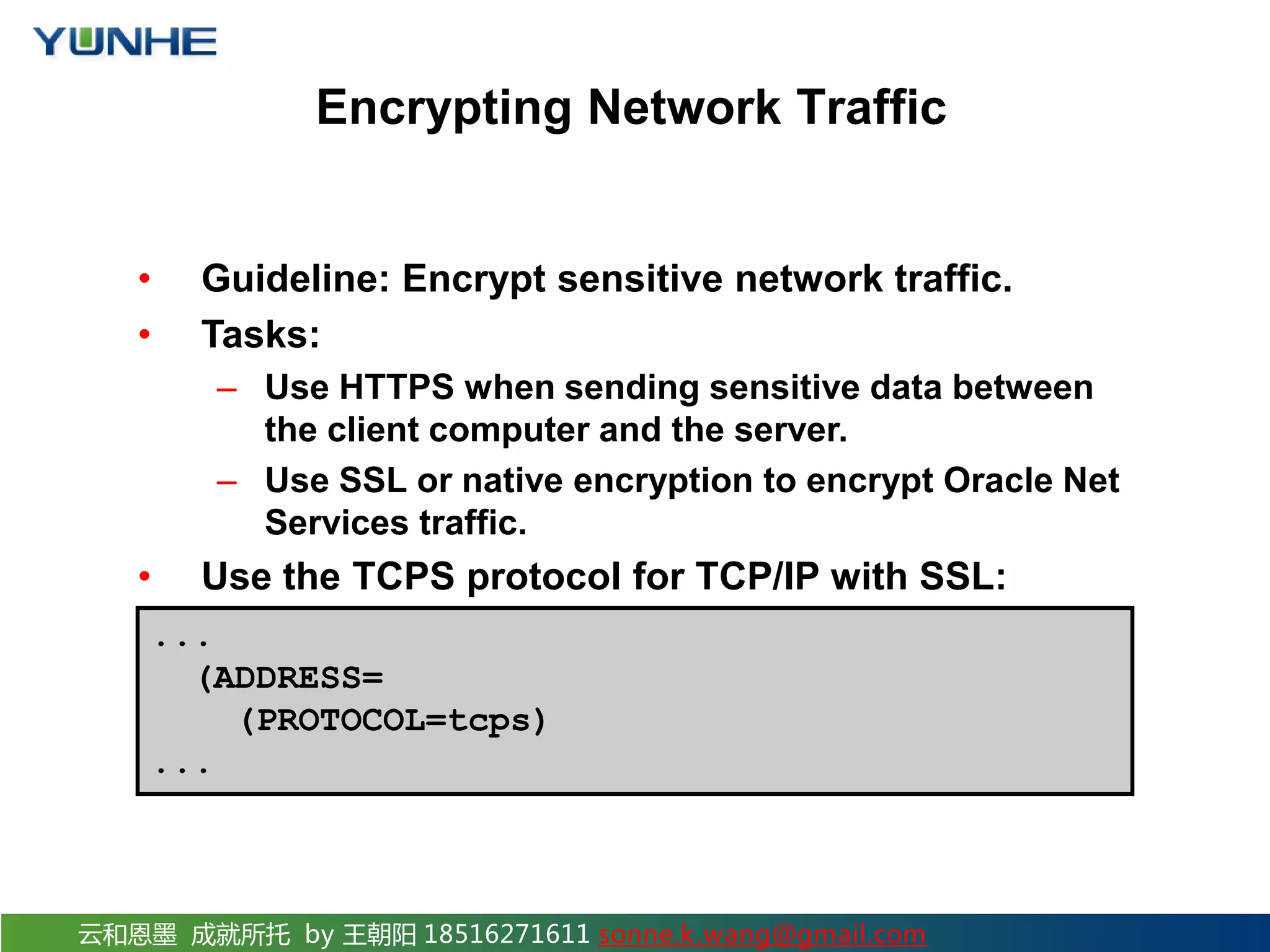云和恩墨 成就所托 by 王朝阳 18516271611 sonne.k.wang@gmail.com Encrypting Network Traffic • Guideline: Encrypt sensitive network traffic. • Tasks: – Use HTTPS when sending sensitive data between the client computer and the server. – Use SSL or native encryption to encrypt Oracle Net Services traffic. • Use the TCPS protocol for TCP/IP with SSL: ... (ADDRESS= (PROTOCOL=tcps) ... 
