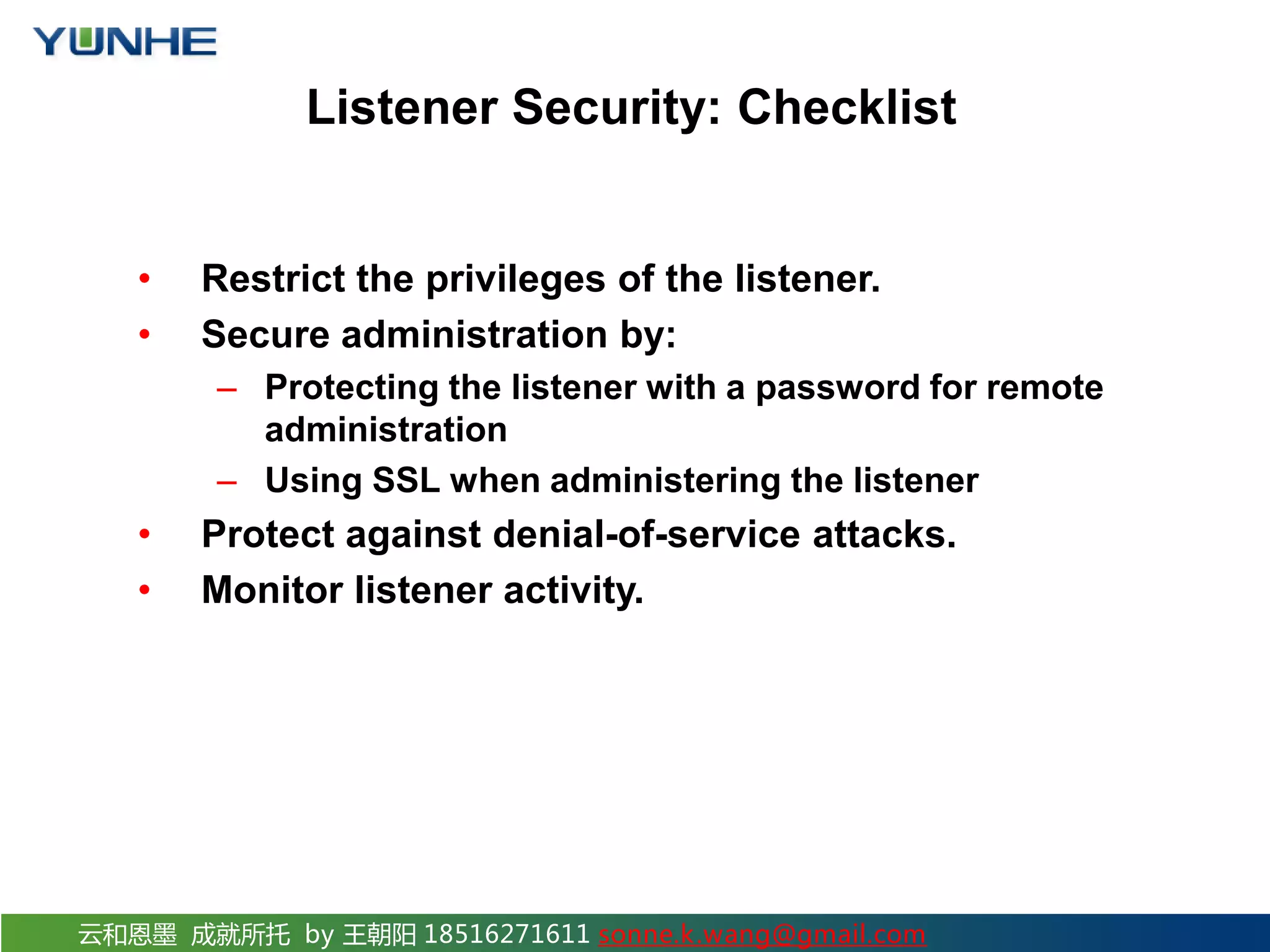 云和恩墨 成就所托 by 王朝阳 18516271611 sonne.k.wang@gmail.com Listener Security: Checklist • Restrict the privileges of the listener. • Secure administration by: – Protecting the listener with a password for remote administration – Using SSL when administering the listener • Protect against denial-of-service attacks. • Monitor listener activity. 